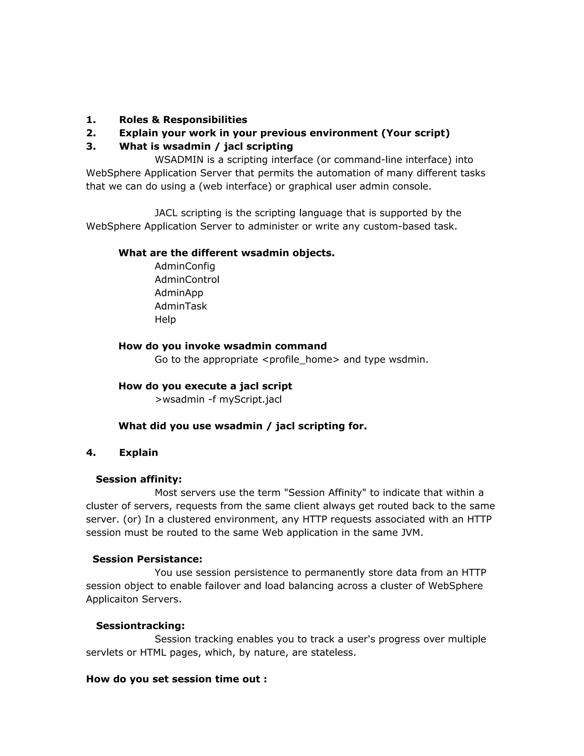 1. Roles & Responsibilities
2. Explain your work in your previous environment (Your script)
3. What is wsadmin / jacl scripting
WSADMIN is a scripting interface (or command-line interface) into
WebSphere Application Server that permits the automation of many different tasks
that we can do using a (web interface) or graphical user admin console.
JACL scripting is the scripting language that is supported by the
WebSphere Application Server to administer or write any custom-based task.
What are the different wsadmin objects.
AdminConfig
AdminControl
AdminApp
AdminTask
Help
How do you invoke wsadmin command
Go to the appropriate <profile_home> and type wsdmin.
How do you execute a jacl script
>wsadmin -f myScript.jacl
What did you use wsadmin / jacl scripting for.
4. Explain
Session affinity:
Most servers use the term "Session Affinity" to indicate that within a
cluster of servers, requests from the same client always get routed back to the same
server. (or) In a clustered environment, any HTTP requests associated with an HTTP
session must be routed to the same Web application in the same JVM.
Session Persistance:
You use session persistence to permanently store data from an HTTP
session object to enable failover and load balancing across a cluster of WebSphere
Applicaiton Servers.
Sessiontracking:
Session tracking enables you to track a user's progress over multiple
servlets or HTML pages, which, by nature, are stateless.
How do you set session time out :
 