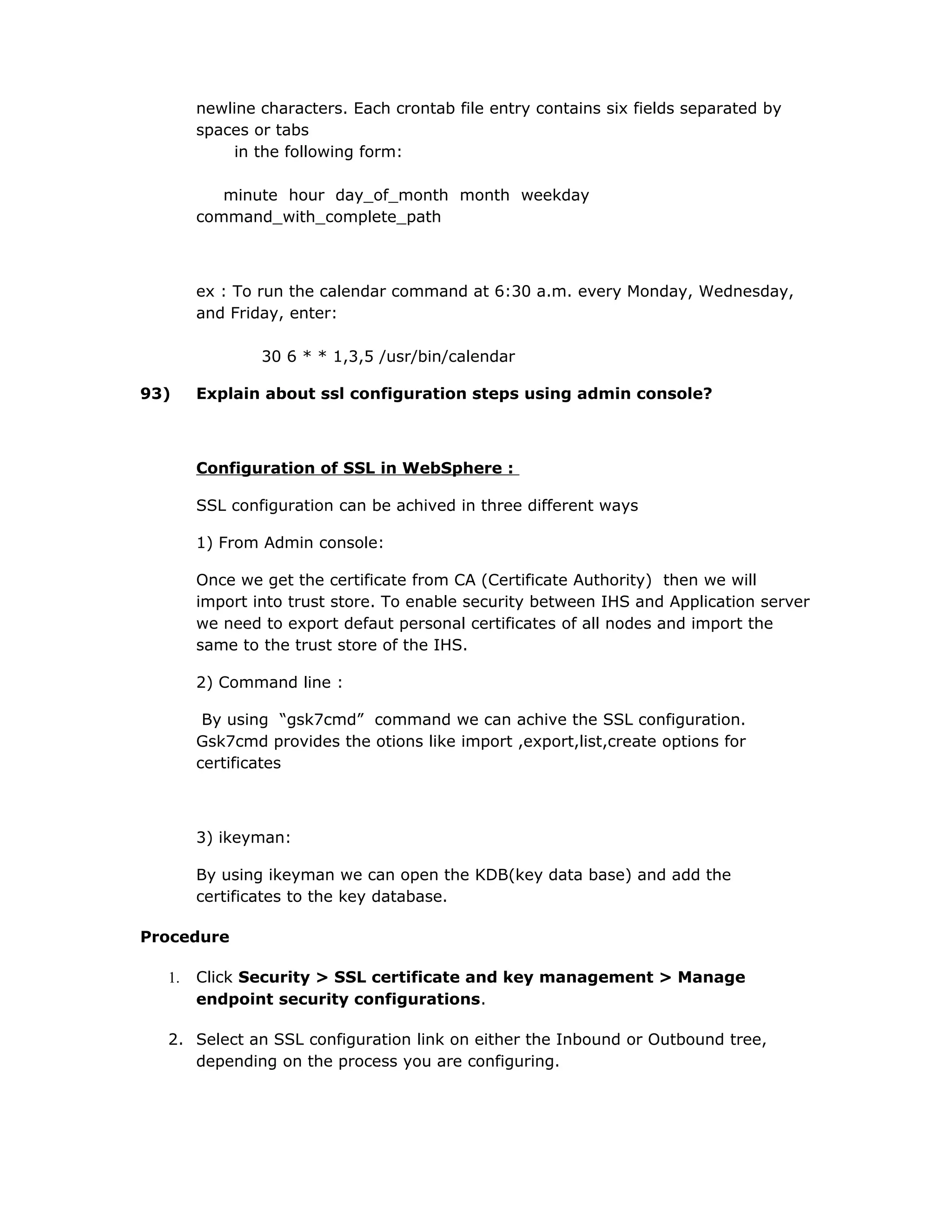 newline characters. Each crontab file entry contains six fields separated by
spaces or tabs
in the following form:
minute hour day_of_month month weekday
command_with_complete_path
ex : To run the calendar command at 6:30 a.m. every Monday, Wednesday,
and Friday, enter:
30 6 * * 1,3,5 /usr/bin/calendar
93) Explain about ssl configuration steps using admin console?
Configuration of SSL in WebSphere :
SSL configuration can be achived in three different ways
1) From Admin console:
Once we get the certificate from CA (Certificate Authority) then we will
import into trust store. To enable security between IHS and Application server
we need to export defaut personal certificates of all nodes and import the
same to the trust store of the IHS.
2) Command line :
By using “gsk7cmd” command we can achive the SSL configuration.
Gsk7cmd provides the otions like import ,export,list,create options for
certificates
3) ikeyman:
By using ikeyman we can open the KDB(key data base) and add the
certificates to the key database.
Procedure
1. Click Security > SSL certificate and key management > Manage
endpoint security configurations.
2. Select an SSL configuration link on either the Inbound or Outbound tree,
depending on the process you are configuring.
 
