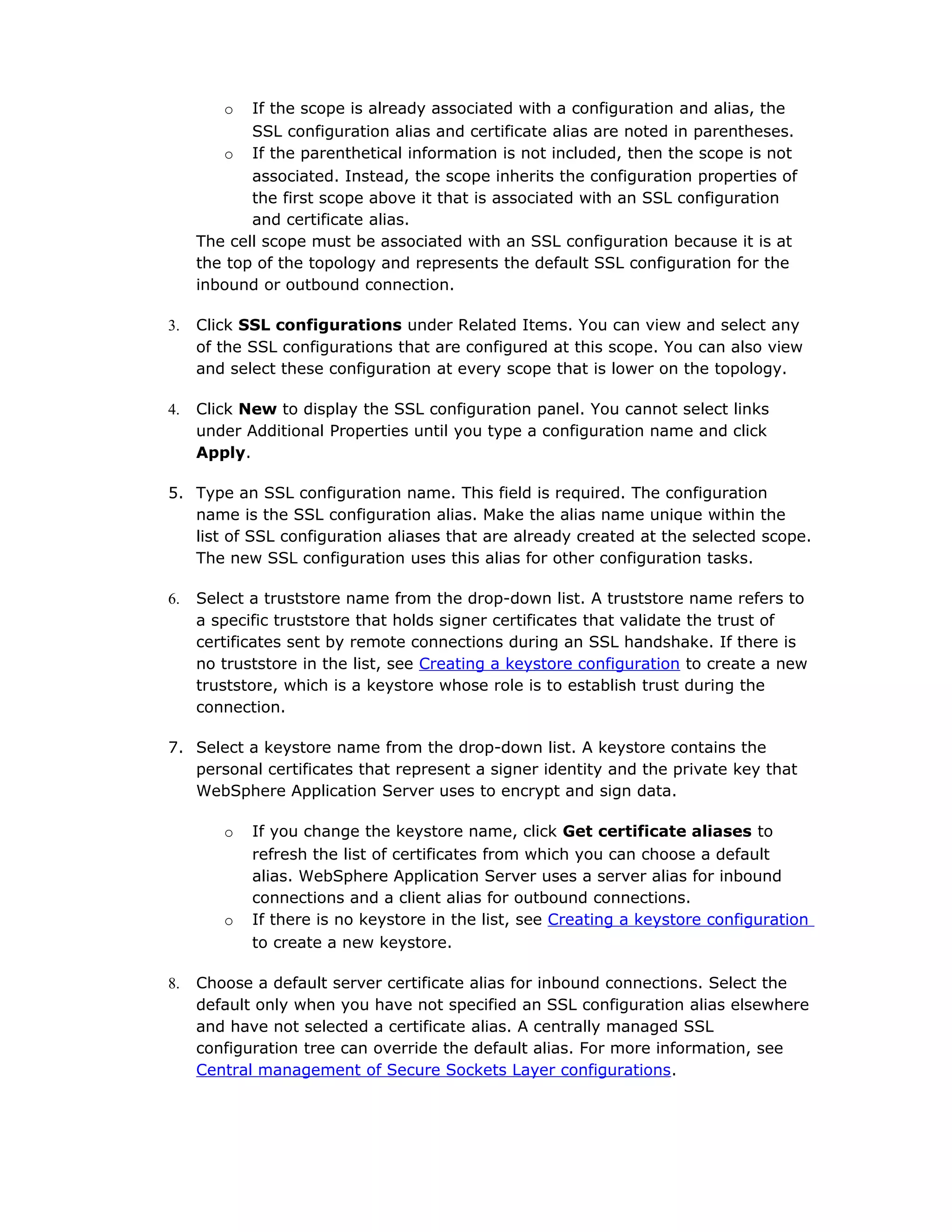 o If the scope is already associated with a configuration and alias, the
SSL configuration alias and certificate alias are noted in parentheses.
o If the parenthetical information is not included, then the scope is not
associated. Instead, the scope inherits the configuration properties of
the first scope above it that is associated with an SSL configuration
and certificate alias.
The cell scope must be associated with an SSL configuration because it is at
the top of the topology and represents the default SSL configuration for the
inbound or outbound connection.
3. Click SSL configurations under Related Items. You can view and select any
of the SSL configurations that are configured at this scope. You can also view
and select these configuration at every scope that is lower on the topology.
4. Click New to display the SSL configuration panel. You cannot select links
under Additional Properties until you type a configuration name and click
Apply.
5. Type an SSL configuration name. This field is required. The configuration
name is the SSL configuration alias. Make the alias name unique within the
list of SSL configuration aliases that are already created at the selected scope.
The new SSL configuration uses this alias for other configuration tasks.
6. Select a truststore name from the drop-down list. A truststore name refers to
a specific truststore that holds signer certificates that validate the trust of
certificates sent by remote connections during an SSL handshake. If there is
no truststore in the list, see Creating a keystore configuration to create a new
truststore, which is a keystore whose role is to establish trust during the
connection.
7. Select a keystore name from the drop-down list. A keystore contains the
personal certificates that represent a signer identity and the private key that
WebSphere Application Server uses to encrypt and sign data.
o If you change the keystore name, click Get certificate aliases to
refresh the list of certificates from which you can choose a default
alias. WebSphere Application Server uses a server alias for inbound
connections and a client alias for outbound connections.
o If there is no keystore in the list, see Creating a keystore configuration
to create a new keystore.
8. Choose a default server certificate alias for inbound connections. Select the
default only when you have not specified an SSL configuration alias elsewhere
and have not selected a certificate alias. A centrally managed SSL
configuration tree can override the default alias. For more information, see
Central management of Secure Sockets Layer configurations.
 