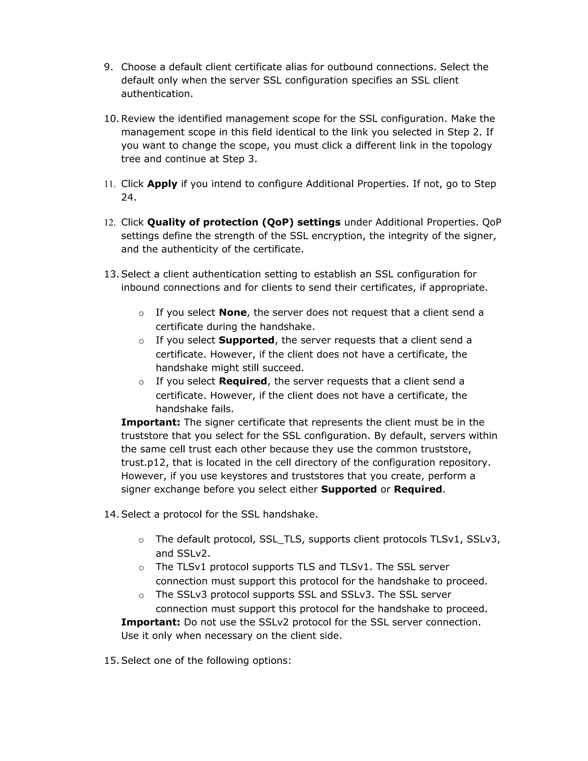 9. Choose a default client certificate alias for outbound connections. Select the
default only when the server SSL configuration specifies an SSL client
authentication.
10. Review the identified management scope for the SSL configuration. Make the
management scope in this field identical to the link you selected in Step 2. If
you want to change the scope, you must click a different link in the topology
tree and continue at Step 3.
11. Click Apply if you intend to configure Additional Properties. If not, go to Step
24.
12. Click Quality of protection (QoP) settings under Additional Properties. QoP
settings define the strength of the SSL encryption, the integrity of the signer,
and the authenticity of the certificate.
13. Select a client authentication setting to establish an SSL configuration for
inbound connections and for clients to send their certificates, if appropriate.
o If you select None, the server does not request that a client send a
certificate during the handshake.
o If you select Supported, the server requests that a client send a
certificate. However, if the client does not have a certificate, the
handshake might still succeed.
o If you select Required, the server requests that a client send a
certificate. However, if the client does not have a certificate, the
handshake fails.
Important: The signer certificate that represents the client must be in the
truststore that you select for the SSL configuration. By default, servers within
the same cell trust each other because they use the common truststore,
trust.p12, that is located in the cell directory of the configuration repository.
However, if you use keystores and truststores that you create, perform a
signer exchange before you select either Supported or Required.
14. Select a protocol for the SSL handshake.
o The default protocol, SSL_TLS, supports client protocols TLSv1, SSLv3,
and SSLv2.
o The TLSv1 protocol supports TLS and TLSv1. The SSL server
connection must support this protocol for the handshake to proceed.
o The SSLv3 protocol supports SSL and SSLv3. The SSL server
connection must support this protocol for the handshake to proceed.
Important: Do not use the SSLv2 protocol for the SSL server connection.
Use it only when necessary on the client side.
15. Select one of the following options:
 