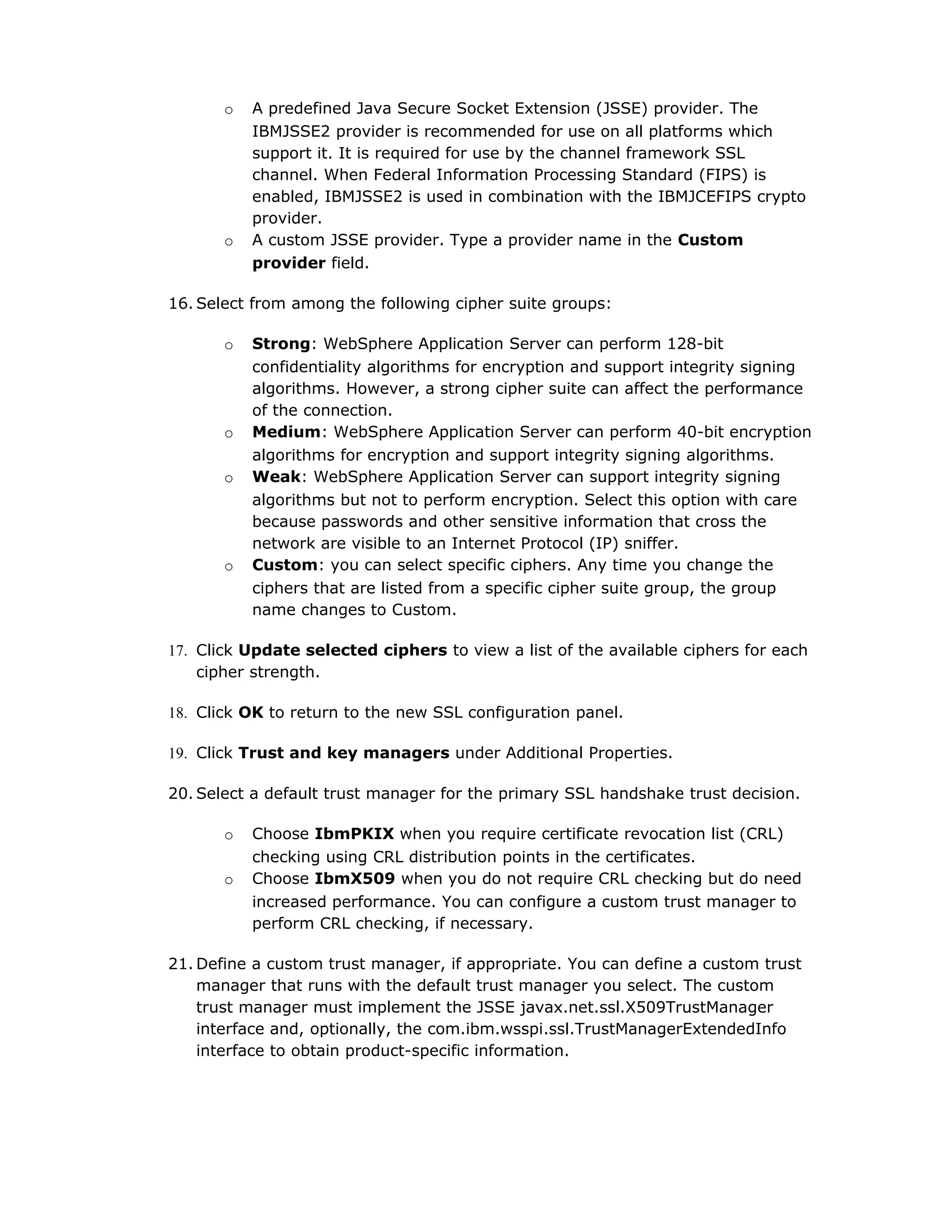 o A predefined Java Secure Socket Extension (JSSE) provider. The
IBMJSSE2 provider is recommended for use on all platforms which
support it. It is required for use by the channel framework SSL
channel. When Federal Information Processing Standard (FIPS) is
enabled, IBMJSSE2 is used in combination with the IBMJCEFIPS crypto
provider.
o A custom JSSE provider. Type a provider name in the Custom
provider field.
16. Select from among the following cipher suite groups:
o Strong: WebSphere Application Server can perform 128-bit
confidentiality algorithms for encryption and support integrity signing
algorithms. However, a strong cipher suite can affect the performance
of the connection.
o Medium: WebSphere Application Server can perform 40-bit encryption
algorithms for encryption and support integrity signing algorithms.
o Weak: WebSphere Application Server can support integrity signing
algorithms but not to perform encryption. Select this option with care
because passwords and other sensitive information that cross the
network are visible to an Internet Protocol (IP) sniffer.
o Custom: you can select specific ciphers. Any time you change the
ciphers that are listed from a specific cipher suite group, the group
name changes to Custom.
17. Click Update selected ciphers to view a list of the available ciphers for each
cipher strength.
18. Click OK to return to the new SSL configuration panel.
19. Click Trust and key managers under Additional Properties.
20. Select a default trust manager for the primary SSL handshake trust decision.
o Choose IbmPKIX when you require certificate revocation list (CRL)
checking using CRL distribution points in the certificates.
o Choose IbmX509 when you do not require CRL checking but do need
increased performance. You can configure a custom trust manager to
perform CRL checking, if necessary.
21. Define a custom trust manager, if appropriate. You can define a custom trust
manager that runs with the default trust manager you select. The custom
trust manager must implement the JSSE javax.net.ssl.X509TrustManager
interface and, optionally, the com.ibm.wsspi.ssl.TrustManagerExtendedInfo
interface to obtain product-specific information.
 