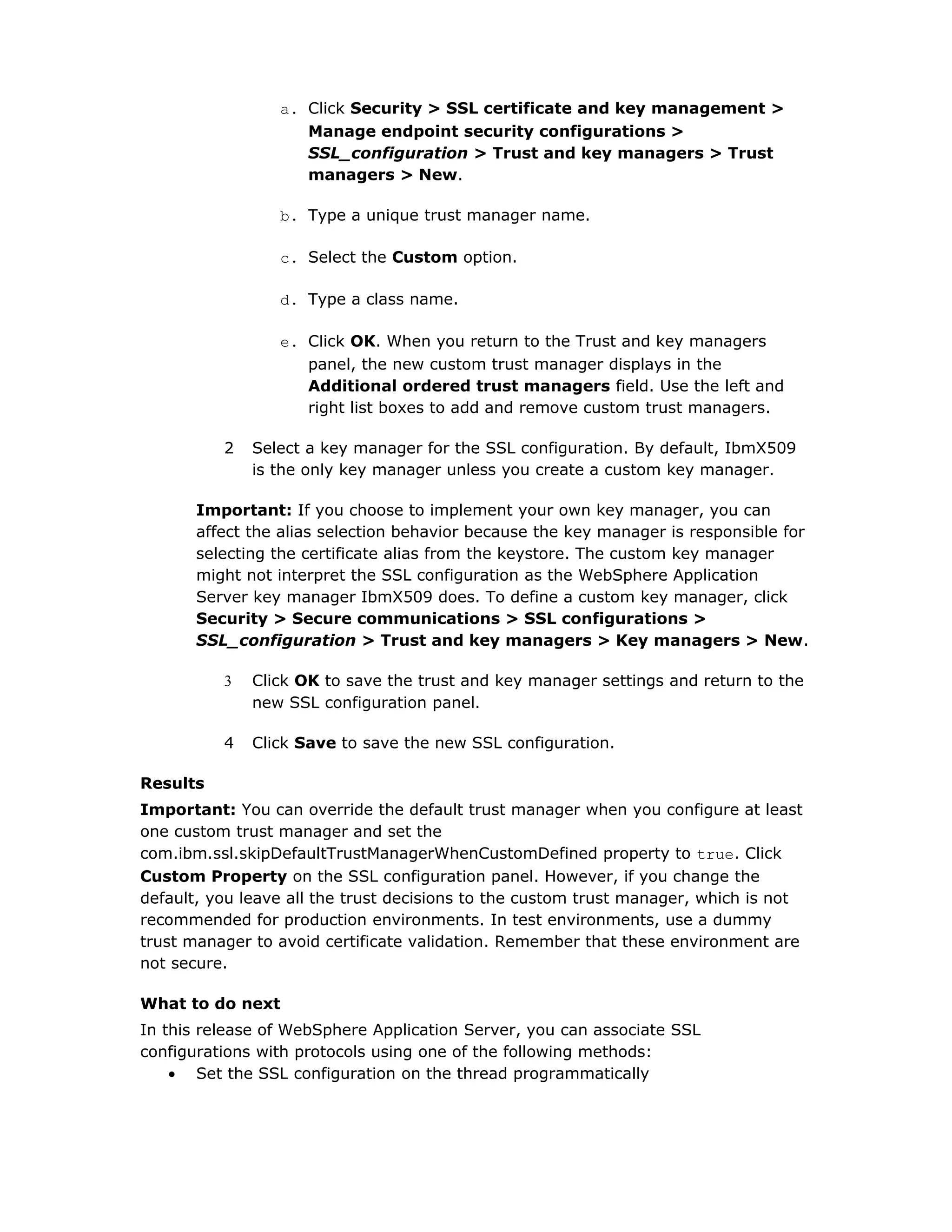 a. Click Security > SSL certificate and key management >
Manage endpoint security configurations >
SSL_configuration > Trust and key managers > Trust
managers > New.
b. Type a unique trust manager name.
c. Select the Custom option.
d. Type a class name.
e. Click OK. When you return to the Trust and key managers
panel, the new custom trust manager displays in the
Additional ordered trust managers field. Use the left and
right list boxes to add and remove custom trust managers.
2 Select a key manager for the SSL configuration. By default, IbmX509
is the only key manager unless you create a custom key manager.
Important: If you choose to implement your own key manager, you can
affect the alias selection behavior because the key manager is responsible for
selecting the certificate alias from the keystore. The custom key manager
might not interpret the SSL configuration as the WebSphere Application
Server key manager IbmX509 does. To define a custom key manager, click
Security > Secure communications > SSL configurations >
SSL_configuration > Trust and key managers > Key managers > New.
3 Click OK to save the trust and key manager settings and return to the
new SSL configuration panel.
4 Click Save to save the new SSL configuration.
Results
Important: You can override the default trust manager when you configure at least
one custom trust manager and set the
com.ibm.ssl.skipDefaultTrustManagerWhenCustomDefined property to true. Click
Custom Property on the SSL configuration panel. However, if you change the
default, you leave all the trust decisions to the custom trust manager, which is not
recommended for production environments. In test environments, use a dummy
trust manager to avoid certificate validation. Remember that these environment are
not secure.
What to do next
In this release of WebSphere Application Server, you can associate SSL
configurations with protocols using one of the following methods:
• Set the SSL configuration on the thread programmatically
 