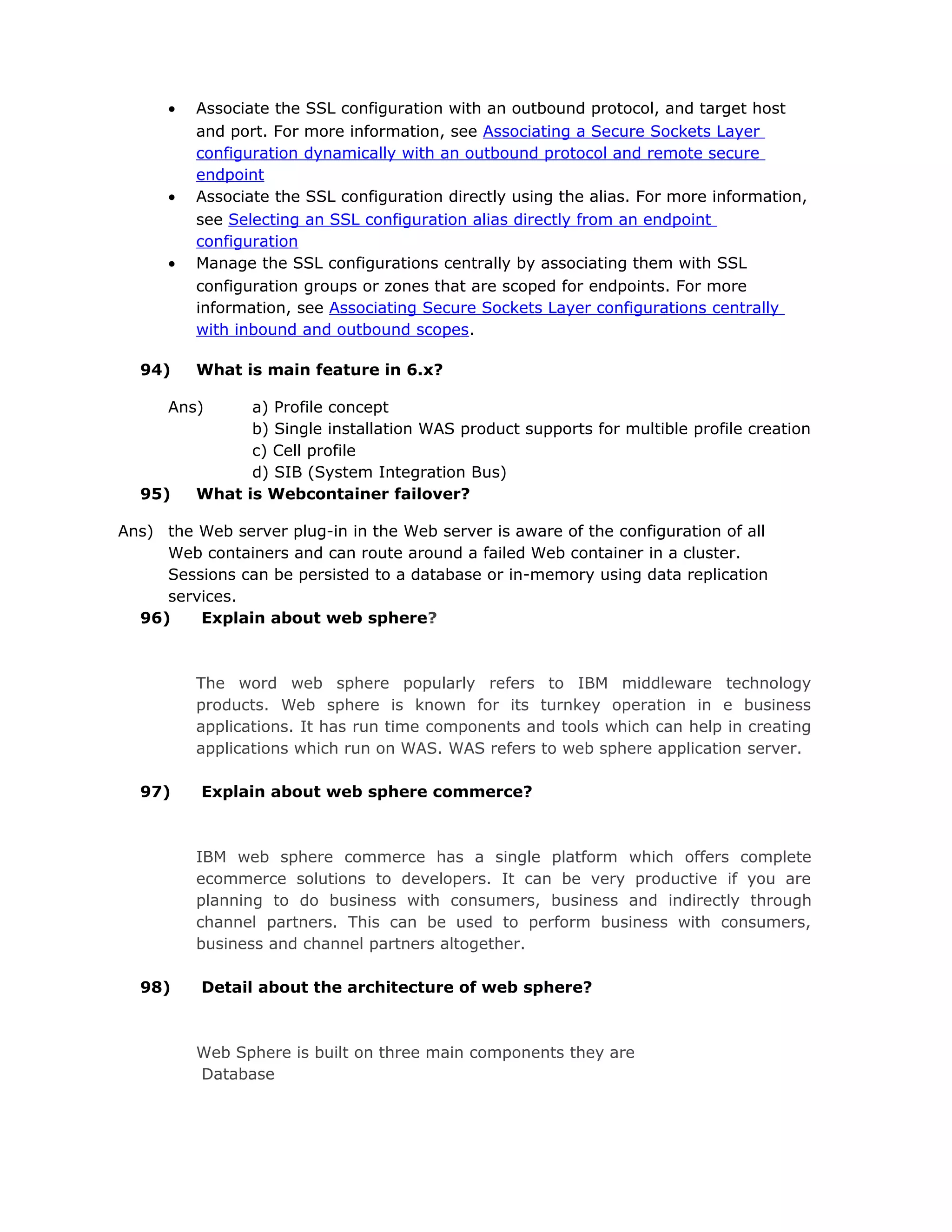 • Associate the SSL configuration with an outbound protocol, and target host
and port. For more information, see Associating a Secure Sockets Layer
configuration dynamically with an outbound protocol and remote secure
endpoint
• Associate the SSL configuration directly using the alias. For more information,
see Selecting an SSL configuration alias directly from an endpoint
configuration
• Manage the SSL configurations centrally by associating them with SSL
configuration groups or zones that are scoped for endpoints. For more
information, see Associating Secure Sockets Layer configurations centrally
with inbound and outbound scopes.
94) What is main feature in 6.x?
Ans) a) Profile concept
b) Single installation WAS product supports for multible profile creation
c) Cell profile
d) SIB (System Integration Bus)
95) What is Webcontainer failover?
Ans) the Web server plug-in in the Web server is aware of the configuration of all
Web containers and can route around a failed Web container in a cluster.
Sessions can be persisted to a database or in-memory using data replication
services.
96) Explain about web sphere?
The word web sphere popularly refers to IBM middleware technology
products. Web sphere is known for its turnkey operation in e business
applications. It has run time components and tools which can help in creating
applications which run on WAS. WAS refers to web sphere application server.
97) Explain about web sphere commerce?
IBM web sphere commerce has a single platform which offers complete
ecommerce solutions to developers. It can be very productive if you are
planning to do business with consumers, business and indirectly through
channel partners. This can be used to perform business with consumers,
business and channel partners altogether.
98) Detail about the architecture of web sphere?
Web Sphere is built on three main components they are
Database
 