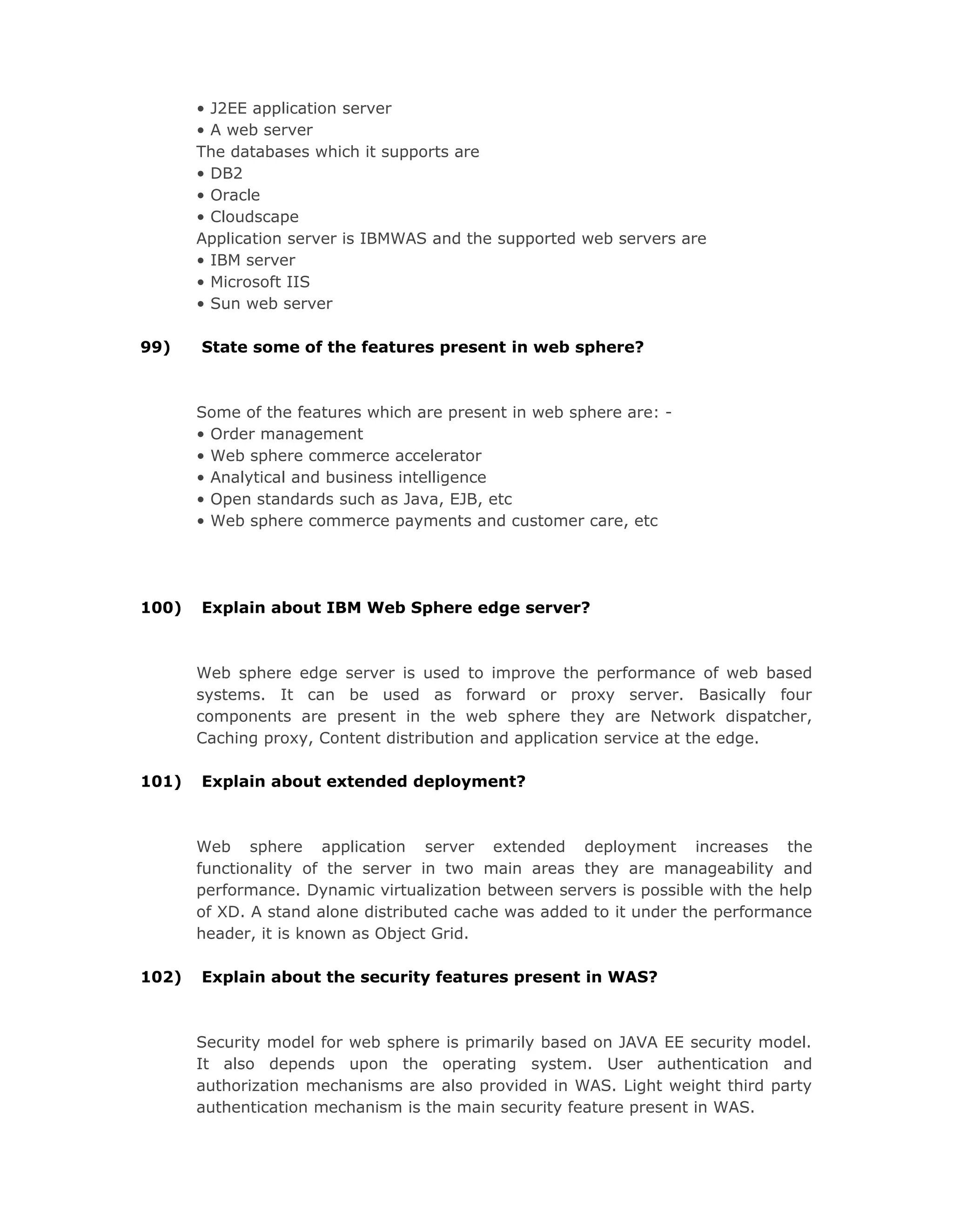• J2EE application server
• A web server
The databases which it supports are
• DB2
• Oracle
• Cloudscape
Application server is IBMWAS and the supported web servers are
• IBM server
• Microsoft IIS
• Sun web server
99) State some of the features present in web sphere?
Some of the features which are present in web sphere are: -
• Order management
• Web sphere commerce accelerator
• Analytical and business intelligence
• Open standards such as Java, EJB, etc
• Web sphere commerce payments and customer care, etc
100) Explain about IBM Web Sphere edge server?
Web sphere edge server is used to improve the performance of web based
systems. It can be used as forward or proxy server. Basically four
components are present in the web sphere they are Network dispatcher,
Caching proxy, Content distribution and application service at the edge.
101) Explain about extended deployment?
Web sphere application server extended deployment increases the
functionality of the server in two main areas they are manageability and
performance. Dynamic virtualization between servers is possible with the help
of XD. A stand alone distributed cache was added to it under the performance
header, it is known as Object Grid.
102) Explain about the security features present in WAS?
Security model for web sphere is primarily based on JAVA EE security model.
It also depends upon the operating system. User authentication and
authorization mechanisms are also provided in WAS. Light weight third party
authentication mechanism is the main security feature present in WAS.
 