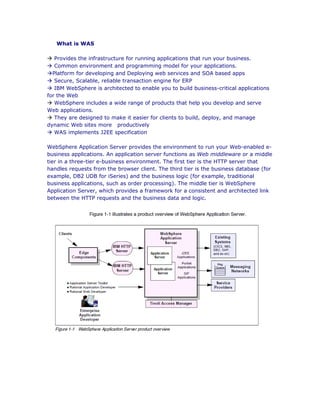 What is WAS
à Provides the infrastructure for running applications that run your business.
à Common environment and programming model for your applications.
àPlatform for developing and Deploying web services and SOA based apps
à Secure, Scalable, reliable transaction engine for ERP
à IBM WebSphere is architected to enable you to build business-critical applications
for the Web
à WebSphere includes a wide range of products that help you develop and serve
Web applications.
à They are designed to make it easier for clients to build, deploy, and manage
dynamic Web sites more productively
à WAS implements J2EE specification
WebSphere Application Server provides the environment to run your Web-enabled e-
business applications. An application server functions as Web middleware or a middle
tier in a three-tier e-business environment. The first tier is the HTTP server that
handles requests from the browser client. The third tier is the business database (for
example, DB2 UDB for iSeries) and the business logic (for example, traditional
business applications, such as order processing). The middle tier is WebSphere
Application Server, which provides a framework for a consistent and architected link
between the HTTP requests and the business data and logic.
 