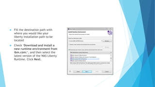  Fill the destination path with
where you would like your
liberty installation path to be
located
 Check ‘Download and install a
new runtime environment from
ibm.com:‘, and then select the
latest version of the WAS Liberty
Runtime. Click Next.
 