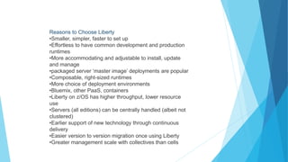 Reasons to Choose Liberty
•Smaller, simpler, faster to set up
•Effortless to have common development and production
runtimes
•More accommodating and adjustable to install, update
and manage
•packaged server ‘master image’ deployments are popular
•Composable, right-sized runtimes
•More choice of deployment environments
•Bluemix, other PaaS, containers
•Liberty on z/OS has higher throughput, lower resource
use
•Servers (all editions) can be centrally handled (albeit not
clustered)
•Earlier support of new technology through continuous
delivery
•Easier version to version migration once using Liberty
•Greater management scale with collectives than cells
 