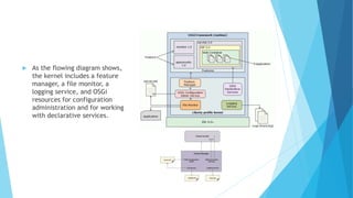  As the flowing diagram shows,
the kernel includes a feature
manager, a file monitor, a
logging service, and OSGi
resources for configuration
administration and for working
with declarative services.
 