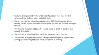  Features are specified in the system configuration files that are the
server.xml file and any other included files.
 The server configuration files populate the OSGi Configuration Admin
service, which injects the feature configuration into the feature manager
service.
 The feature manager maps each feature name to a list of bundles that
provide the feature.
 The bundles are installed into the OSGi framework and started.
 The feature manager responds to configuration changes by dynamically
adding and removing features while the server is running.
 