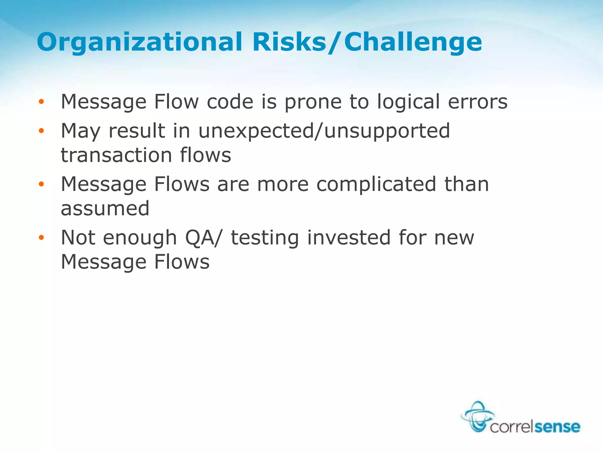 Organizational Risks/Challenge
• Message Flow code is prone to logical errors
• May result in unexpected/unsupported
transaction flows
• Message Flows are more complicated than
assumed
• Not enough QA/ testing invested for new
Message Flows
 