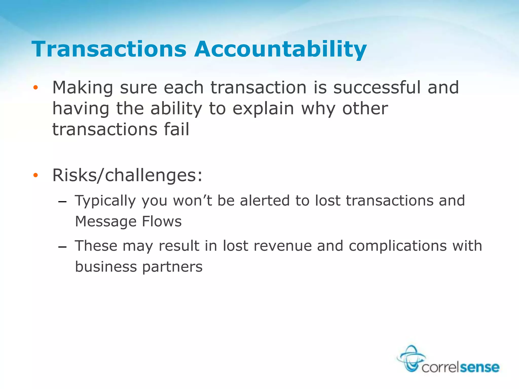 Transactions Accountability
• Making sure each transaction is successful and
having the ability to explain why other
transactions fail
• Risks/challenges:
– Typically you won’t be alerted to lost transactions and
Message Flows
– These may result in lost revenue and complications with
business partners
 