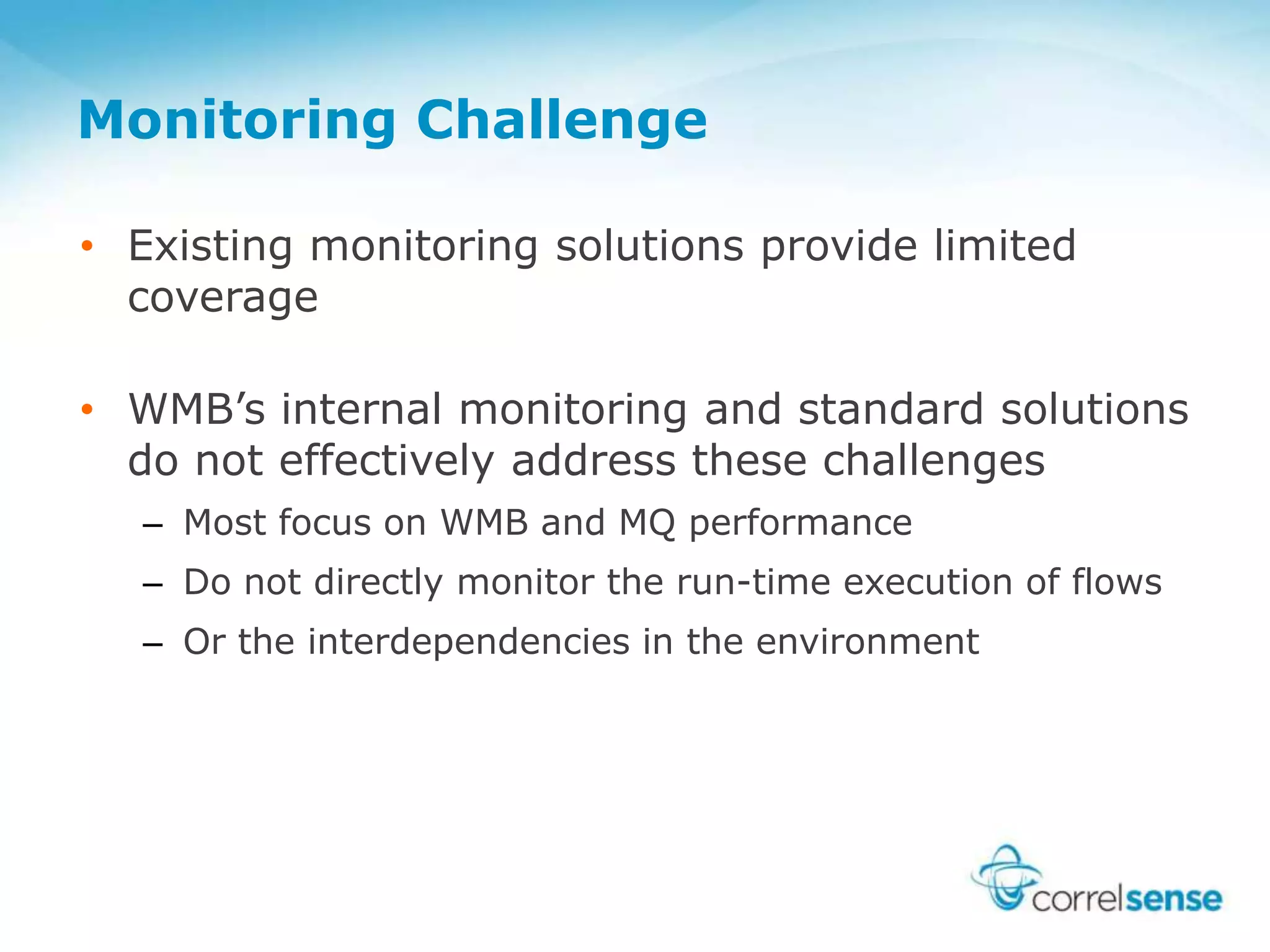 Monitoring Challenge
• Existing monitoring solutions provide limited
coverage
• WMB’s internal monitoring and standard solutions
do not effectively address these challenges
– Most focus on WMB and MQ performance
– Do not directly monitor the run-time execution of flows
– Or the interdependencies in the environment
 