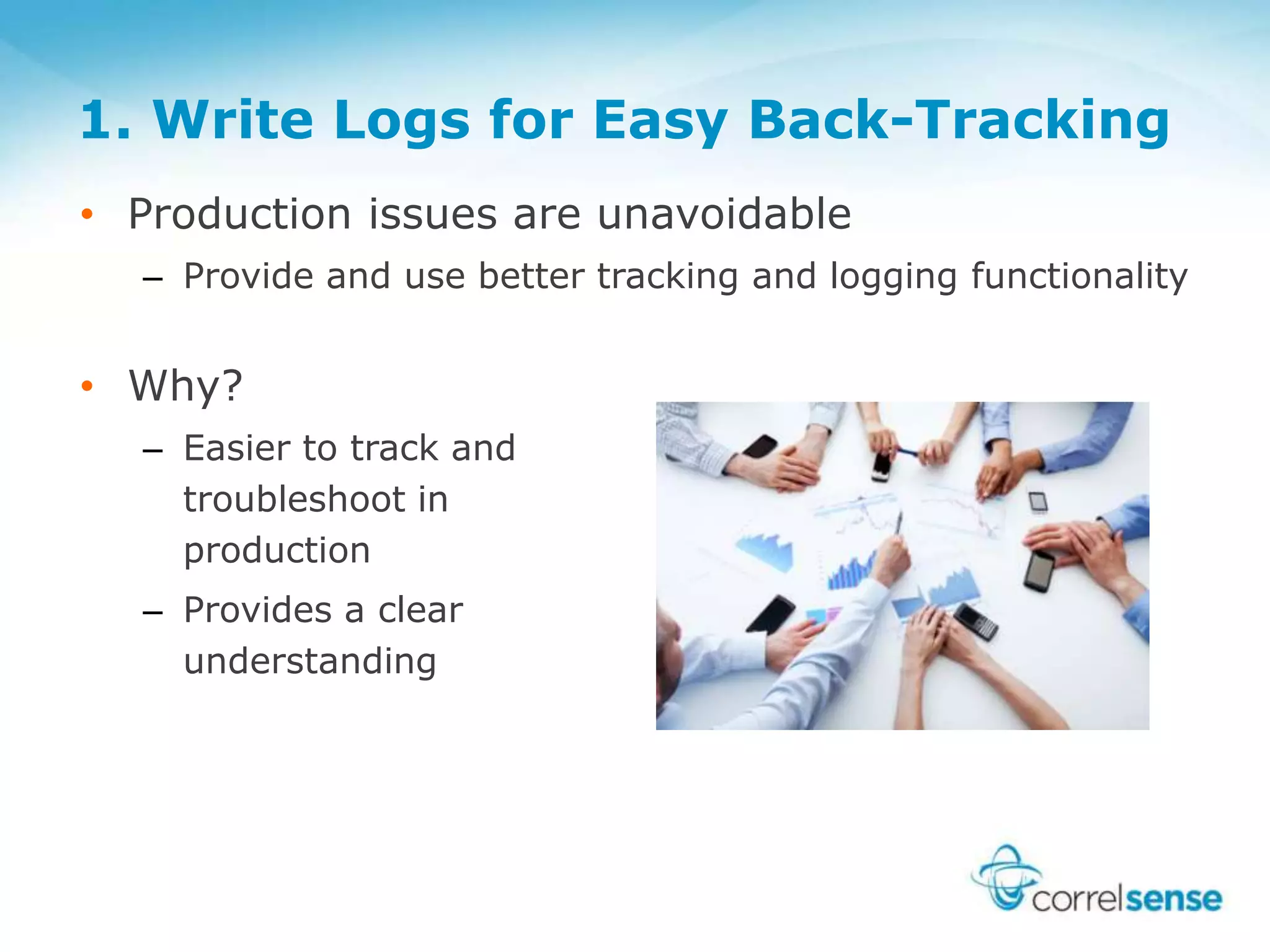 1. Write Logs for Easy Back-Tracking
• Production issues are unavoidable
– Provide and use better tracking and logging functionality
• Why?
– Easier to track and
troubleshoot in
production
– Provides a clear
understanding
 