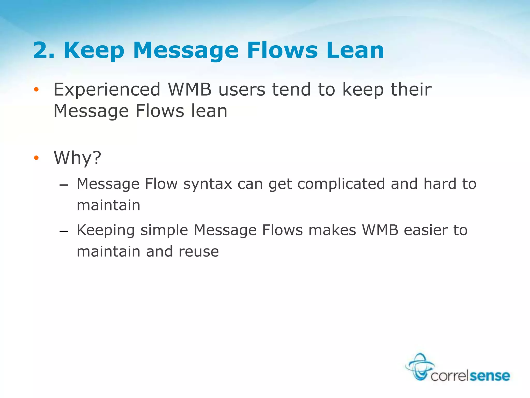 2. Keep Message Flows Lean
• Experienced WMB users tend to keep their
Message Flows lean
• Why?
– Message Flow syntax can get complicated and hard to
maintain
– Keeping simple Message Flows makes WMB easier to
maintain and reuse
 