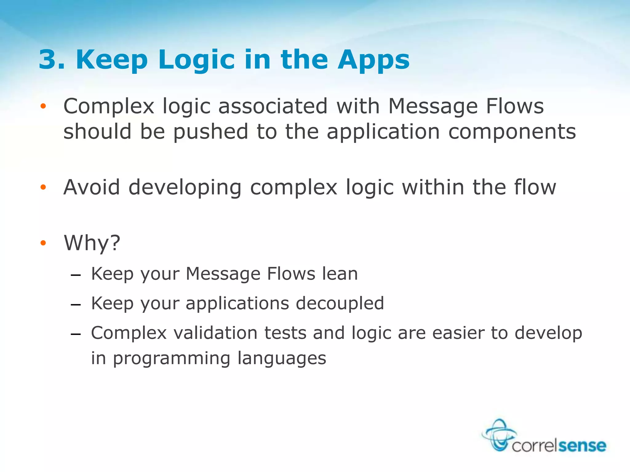 3. Keep Logic in the Apps
• Complex logic associated with Message Flows
should be pushed to the application components
• Avoid developing complex logic within the flow
• Why?
– Keep your Message Flows lean
– Keep your applications decoupled
– Complex validation tests and logic are easier to develop
in programming languages
 