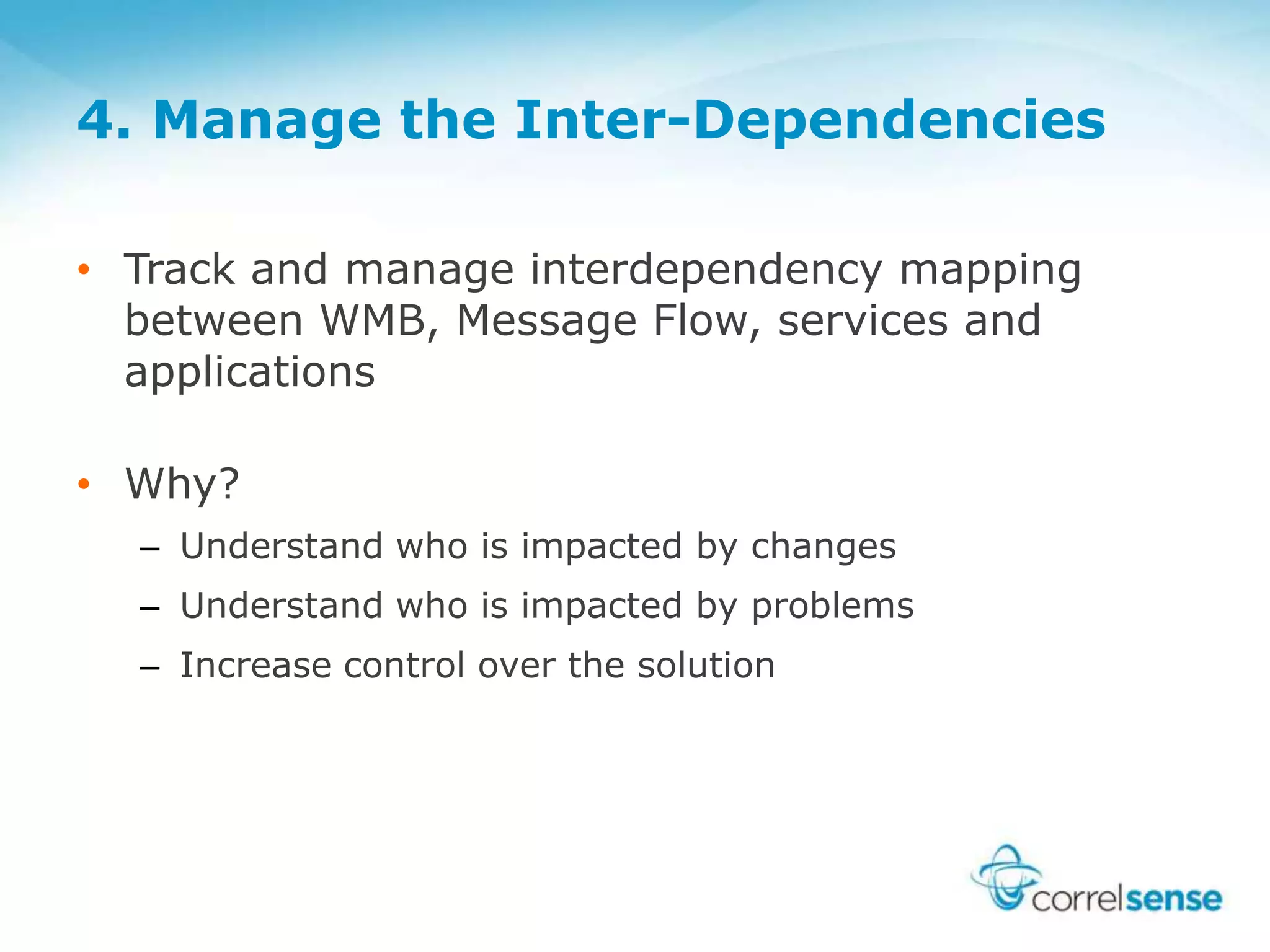 4. Manage the Inter-Dependencies
• Track and manage interdependency mapping
between WMB, Message Flow, services and
applications
• Why?
– Understand who is impacted by changes
– Understand who is impacted by problems
– Increase control over the solution
 