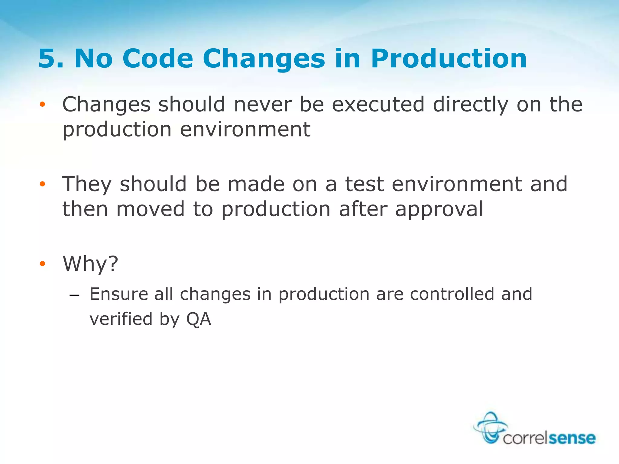 5. No Code Changes in Production
• Changes should never be executed directly on the
production environment
• They should be made on a test environment and
then moved to production after approval
• Why?
– Ensure all changes in production are controlled and
verified by QA
 