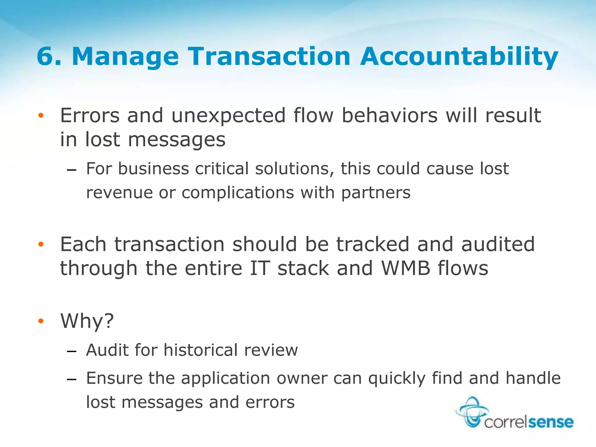 6. Manage Transaction Accountability
• Errors and unexpected flow behaviors will result
in lost messages
– For business critical solutions, this could cause lost
revenue or complications with partners
• Each transaction should be tracked and audited
through the entire IT stack and WMB flows
• Why?
– Audit for historical review
– Ensure the application owner can quickly find and handle
lost messages and errors
 