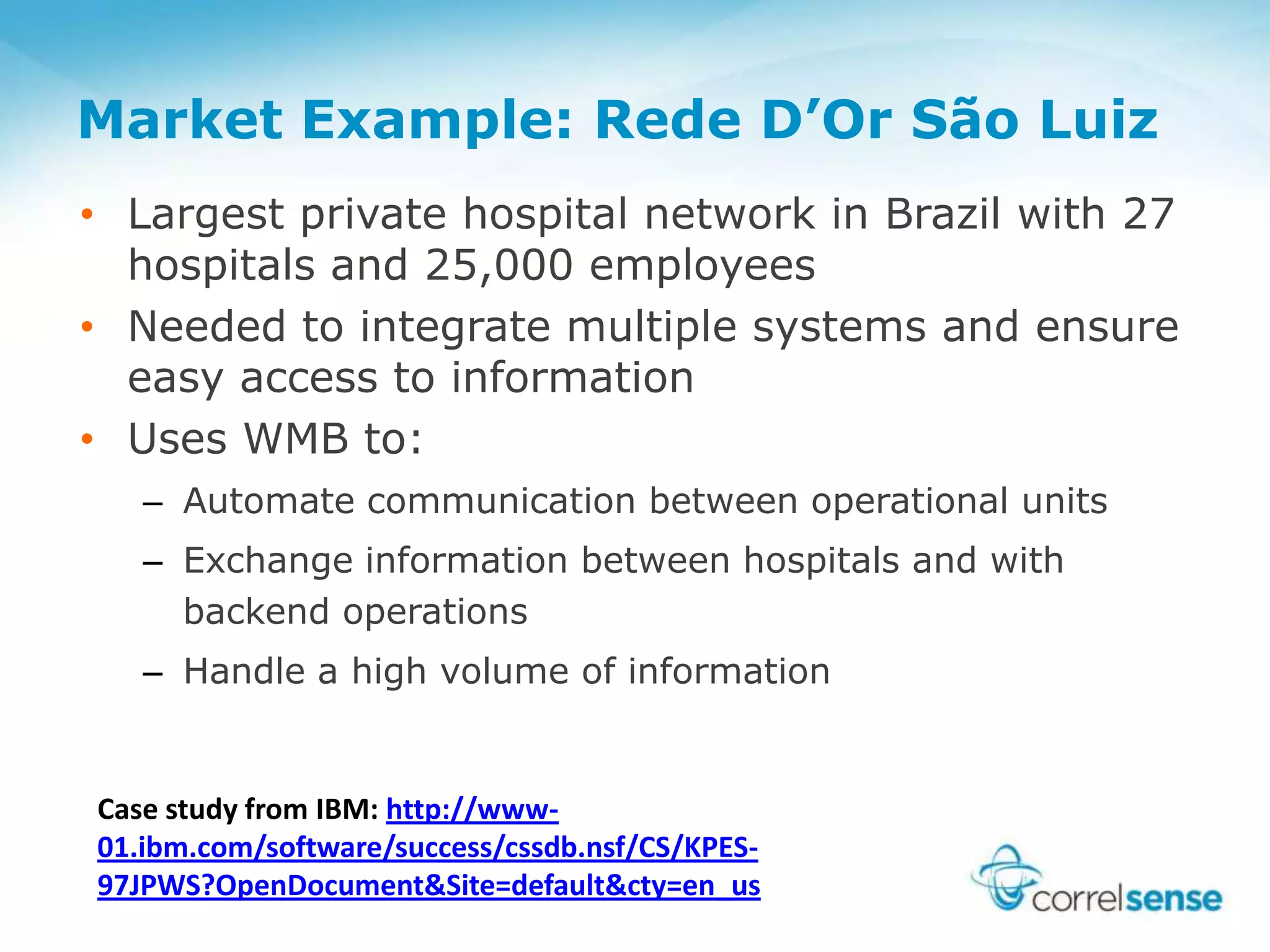 Market Example: Rede D’Or São Luiz
• Largest private hospital network in Brazil with 27
hospitals and 25,000 employees
• Needed to integrate multiple systems and ensure
easy access to information
• Uses WMB to:
– Automate communication between operational units
– Exchange information between hospitals and with
backend operations
– Handle a high volume of information
Case study from IBM: http://www-
01.ibm.com/software/success/cssdb.nsf/CS/KPES-
97JPWS?OpenDocument&Site=default&cty=en_us
 