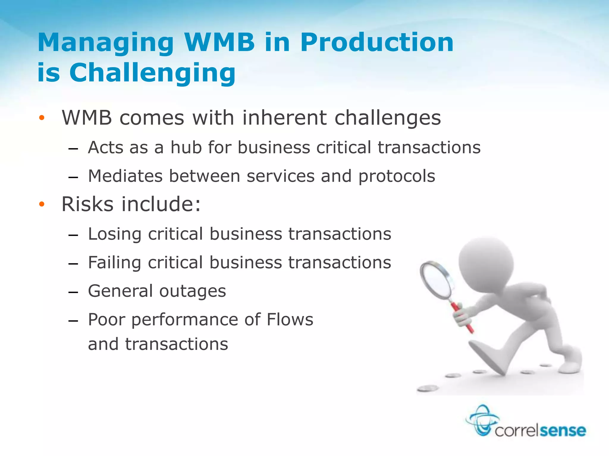 Managing WMB in Production
is Challenging
• WMB comes with inherent challenges
– Acts as a hub for business critical transactions
– Mediates between services and protocols
• Risks include:
– Losing critical business transactions
– Failing critical business transactions
– General outages
– Poor performance of Flows
and transactions
 