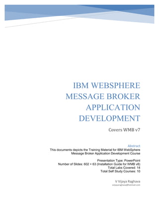 IBM WEBSPHERE
MESSAGE BROKER
APPLICATION
DEVELOPMENT
Covers WMB v7
V Vijaya Raghava
vvijayaraghava@hotmail.com
Abstract
This documents depicts the Training Material for IBM WebSphere
Message Broker Application Development Course
Presentation Type: PowerPoint
Number of Slides: 602 + 63 (Installation Guide for WMB v8)
Total Labs Covered: 14
Total Self Study Courses: 10
 