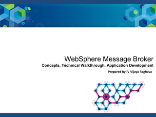 Prepared by: V Vijaya Raghava
WebSphere Message Broker
Concepts, Technical Walkthrough, Application Development
 