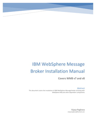 IBM WebSphere Message
Broker Installation Manual
Covers WMB v7 and v8
Vijaya Raghava
vvijayaraghava@hotmail.com
Abstract
This document covers the installation of IBM WebSphere Message Broker v8 along with
WebSphere MQ and other dependent components
 