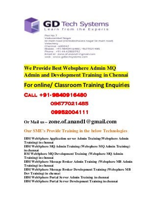 We Provide Best Websphere Admin MQ 
Admin and Development Training in Chennai 
For online/ Classroom Training Enquiries 
CCCCaaaallllllll ++++99991111- 9999888844440000999911116666444488880000 
09999666677777777000022221111444488885555 
09999999955552222000000004444111111111111 
Or Mail us – zone.of.anand1@gmail.com 
Our SME’s Provide Training in the below Technologies 
IBM WebSphere Application server Admin Training(Websphere Admin 
Training) in chennai 
IBM WebSphere MQ Admin Training (Websphere MQ Admin Training) 
in chennai 
BM WebSphere MQ Development Training (Websphere MQ Admin 
Training) in chennai 
IBM WebSphere Message Broker Admin Training (Websphere MB Admin 
Training) in chennai 
IBM WebSphere Message Broker Development Training (Websphere MB 
Dev Training) in chennai 
IBM WebSphere Portal Server Admin Training in chennai 
IBM WebSphere Portal Server Development Training in chennai 
 