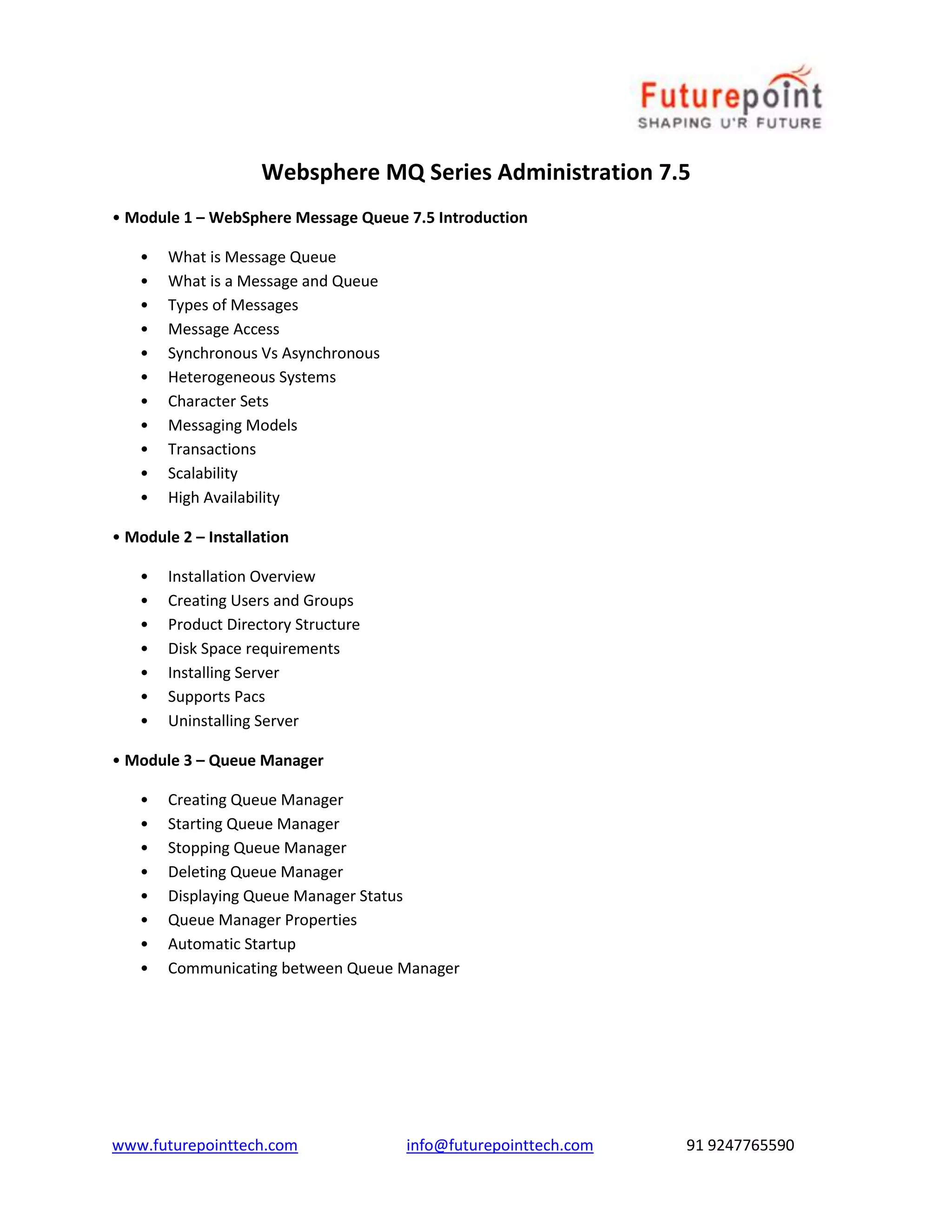 Websphere MQ Series Administration 7.5 
• Module 1 – WebSphere Message Queue 7.5 Introduction 
• What is Message Queue 
• What is a Message and Queue 
• Types of Messages 
• Message Access 
• Synchronous Vs Asynchronous 
• Heterogeneous Systems 
• Character Sets 
• Messaging Models 
• Transactions 
• Scalability 
• High Availability 
• Module 2 – Installation 
• Installation Overview 
• Creating Users and Groups 
• Product Directory Structure 
• Disk Space requirements 
• Installing Server 
• Supports Pacs 
• Uninstalling Server 
• Module 3 – Queue Manager 
• Creating Queue Manager 
• Starting Queue Manager 
• Stopping Queue Manager 
• Deleting Queue Manager 
• Displaying Queue Manager Status 
• Queue Manager Properties 
• Automatic Startup 
• Communicating between Queue Manager 
www.futurepointtech.com info@futurepointtech.com 91 9247765590 
 