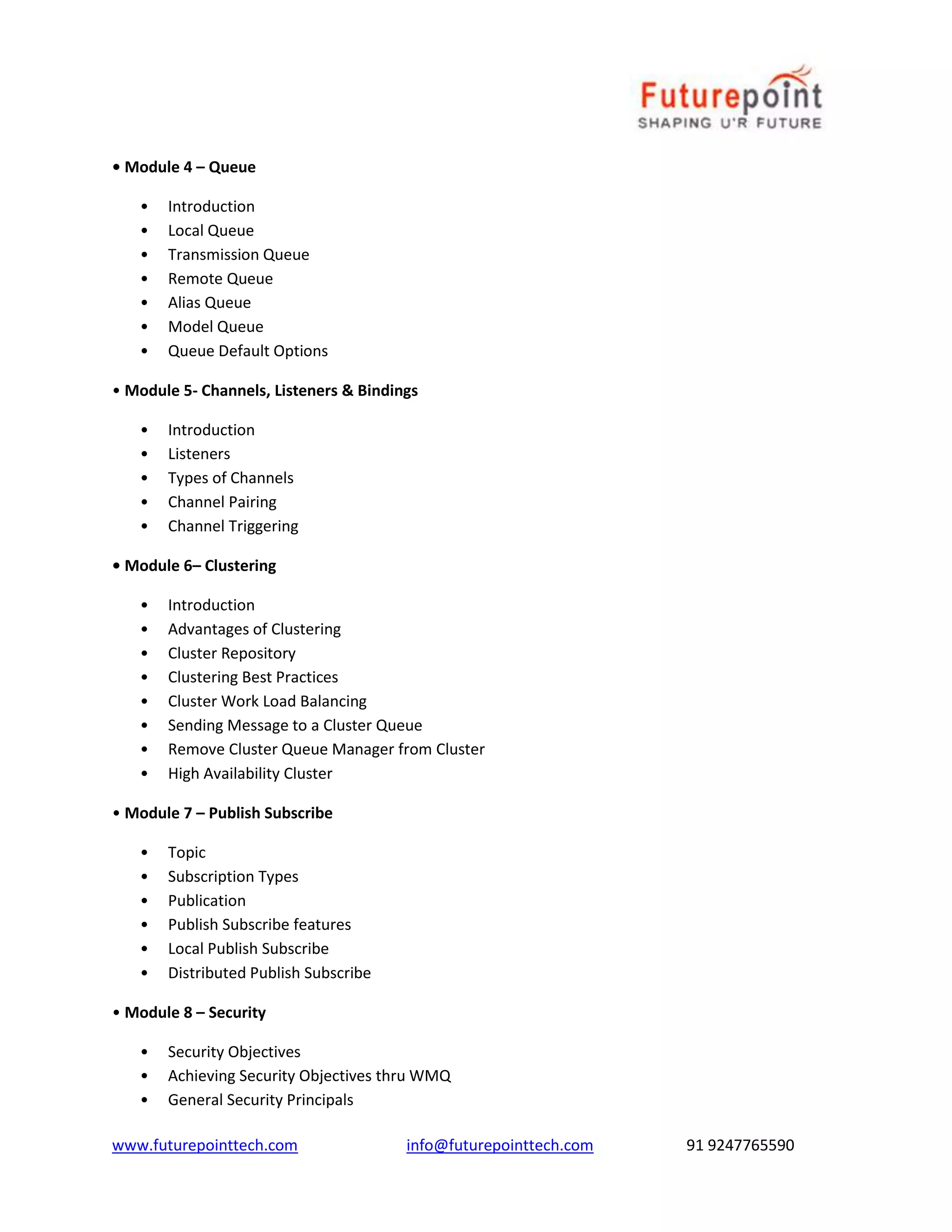 • Module 4 – Queue 
• Introduction 
• Local Queue 
• Transmission Queue 
• Remote Queue 
• Alias Queue 
• Model Queue 
• Queue Default Options 
• Module 5- Channels, Listeners & Bindings 
• Introduction 
• Listeners 
• Types of Channels 
• Channel Pairing 
• Channel Triggering 
• Module 6– Clustering 
• Introduction 
• Advantages of Clustering 
• Cluster Repository 
• Clustering Best Practices 
• Cluster Work Load Balancing 
• Sending Message to a Cluster Queue 
• Remove Cluster Queue Manager from Cluster 
• High Availability Cluster 
• Module 7 – Publish Subscribe 
• Topic 
• Subscription Types 
• Publication 
• Publish Subscribe features 
• Local Publish Subscribe 
• Distributed Publish Subscribe 
• Module 8 – Security 
• Security Objectives 
• Achieving Security Objectives thru WMQ 
• General Security Principals 
www.futurepointtech.com info@futurepointtech.com 91 9247765590 
 