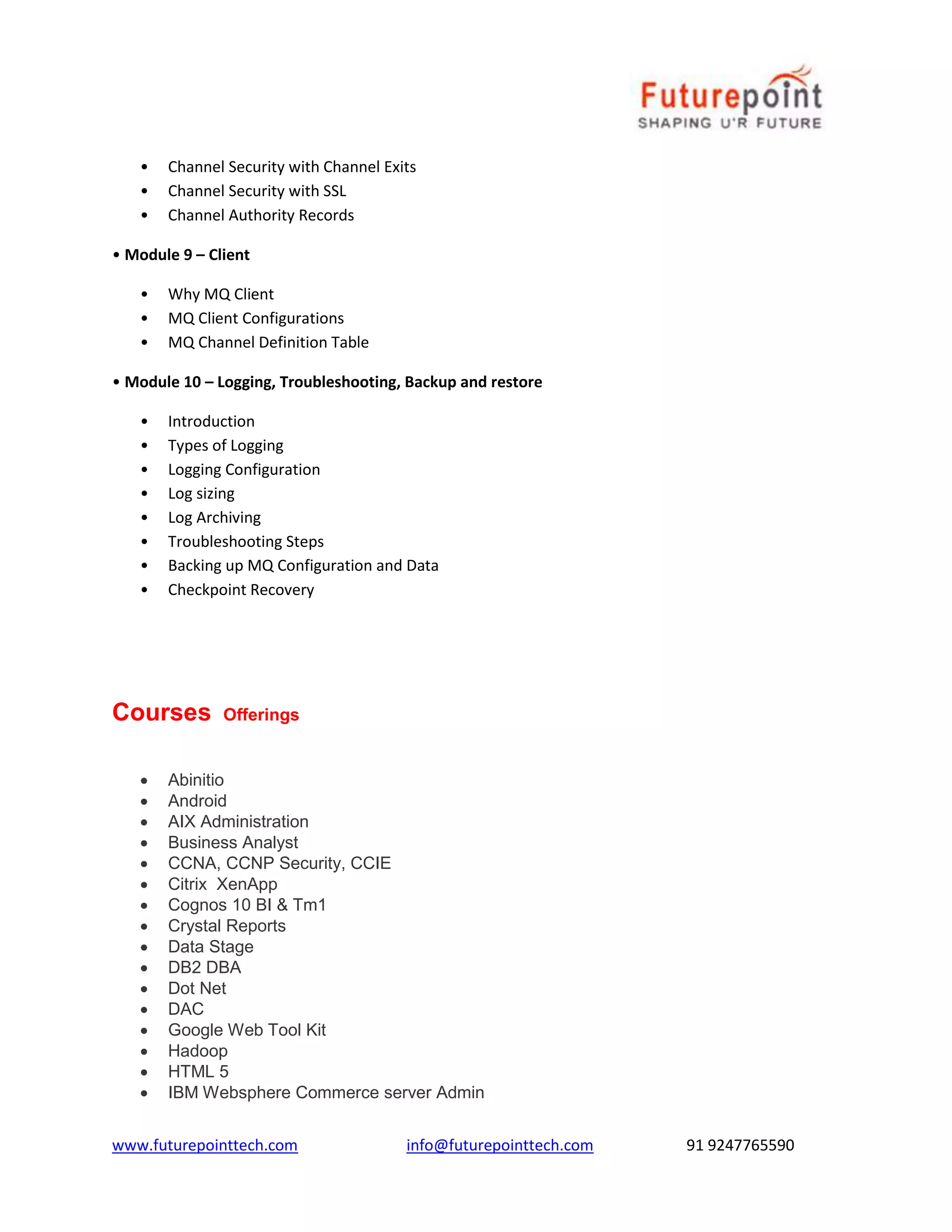 • Channel Security with Channel Exits 
• Channel Security with SSL 
• Channel Authority Records 
• Module 9 – Client 
• Why MQ Client 
• MQ Client Configurations 
• MQ Channel Definition Table 
• Module 10 – Logging, Troubleshooting, Backup and restore 
• Introduction 
• Types of Logging 
• Logging Configuration 
• Log sizing 
• Log Archiving 
• Troubleshooting Steps 
• Backing up MQ Configuration and Data 
• Checkpoint Recovery 
Courses Offerings 
 Abinitio 
 Android 
 AIX Administration 
 Business Analyst 
 CCNA, CCNP Security, CCIE 
 Citrix XenApp 
 Cognos 10 BI & Tm1 
 Crystal Reports 
 Data Stage 
 DB2 DBA 
 Dot Net 
 DAC 
 Google Web Tool Kit 
 Hadoop 
 HTML 5 
 IBM Websphere Commerce server Admin 
www.futurepointtech.com info@futurepointtech.com 91 9247765590 
 
