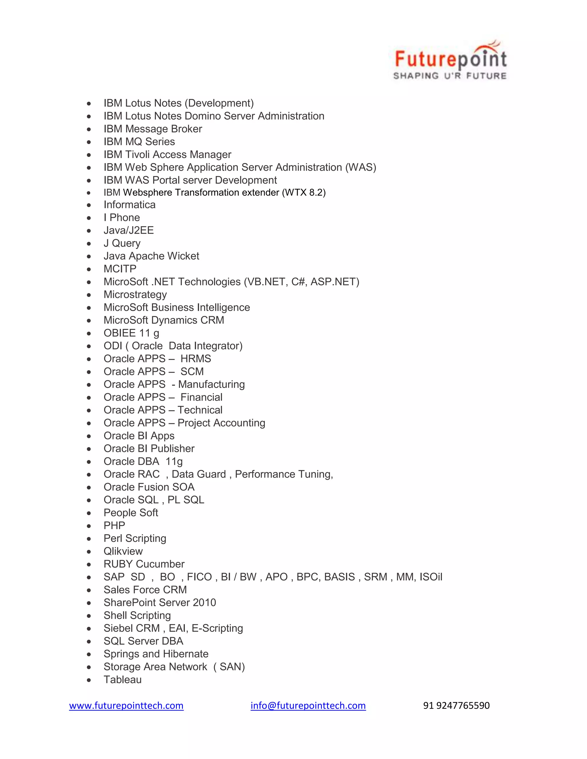  IBM Lotus Notes (Development) 
 IBM Lotus Notes Domino Server Administration 
 IBM Message Broker 
 IBM MQ Series 
 IBM Tivoli Access Manager 
 IBM Web Sphere Application Server Administration (WAS) 
 IBM WAS Portal server Development 
 IBM Websphere Transformation extender (WTX 8.2) 
 Informatica 
 I Phone 
 Java/J2EE 
 J Query 
 Java Apache Wicket 
 MCITP 
 MicroSoft .NET Technologies (VB.NET, C#, ASP.NET) 
 Microstrategy 
 MicroSoft Business Intelligence 
 MicroSoft Dynamics CRM 
 OBIEE 11 g 
 ODI ( Oracle Data Integrator) 
 Oracle APPS – HRMS 
 Oracle APPS – SCM 
 Oracle APPS - Manufacturing 
 Oracle APPS – Financial 
 Oracle APPS – Technical 
 Oracle APPS – Project Accounting 
 Oracle BI Apps 
 Oracle BI Publisher 
 Oracle DBA 11g 
 Oracle RAC , Data Guard , Performance Tuning, 
 Oracle Fusion SOA 
 Oracle SQL , PL SQL 
 People Soft 
 PHP 
 Perl Scripting 
 Qlikview 
 RUBY Cucumber 
 SAP SD , BO , FICO , BI / BW , APO , BPC, BASIS , SRM , MM, ISOil 
 Sales Force CRM 
 SharePoint Server 2010 
 Shell Scripting 
 Siebel CRM , EAI, E-Scripting 
 SQL Server DBA 
 Springs and Hibernate 
 Storage Area Network ( SAN) 
 Tableau 
www.futurepointtech.com info@futurepointtech.com 91 9247765590 
 