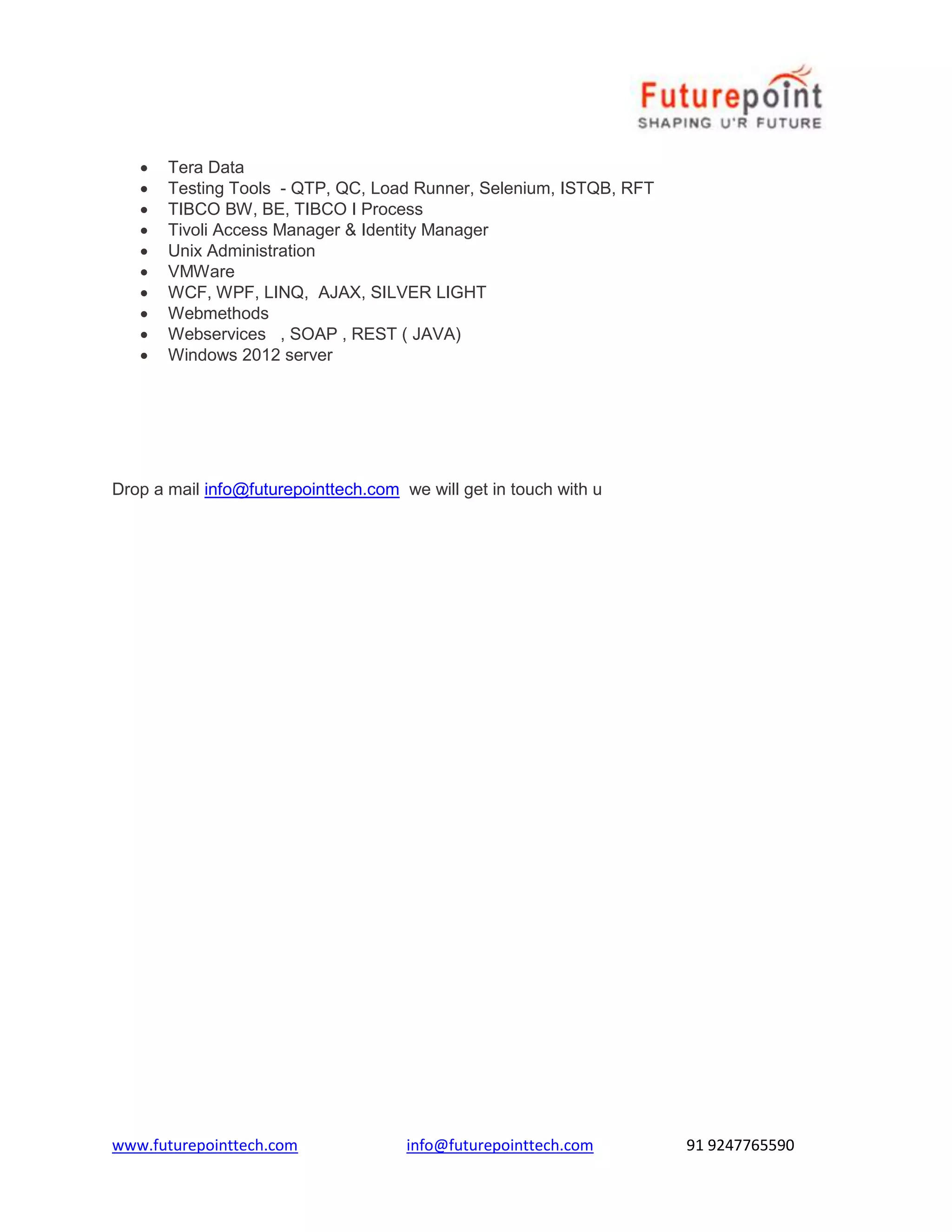  Tera Data 
 Testing Tools - QTP, QC, Load Runner, Selenium, ISTQB, RFT 
 TIBCO BW, BE, TIBCO I Process 
 Tivoli Access Manager & Identity Manager 
 Unix Administration 
 VMWare 
 WCF, WPF, LINQ, AJAX, SILVER LIGHT 
 Webmethods 
 Webservices , SOAP , REST ( JAVA) 
 Windows 2012 server 
Drop a mail info@futurepointtech.com we will get in touch with u 
www.futurepointtech.com info@futurepointtech.com 91 9247765590 
