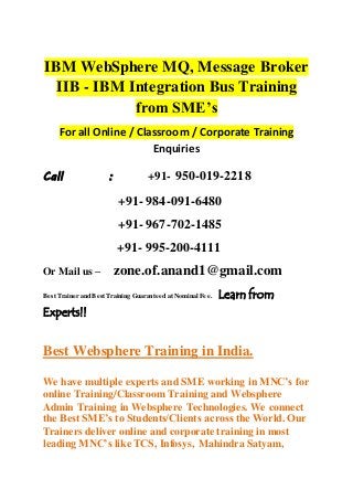 IBM WebSphere MQ, Message Broker
IIB - IBM Integration Bus Training
from SME’s
For all Online / Classroom / Corporate Training
Enquiries
Call : +91- 950-019-2218
+91- 984-091-6480
+91- 967-702-1485
+91- 995-200-4111
Or Mail us – zone.of.anand1@gmail.com
Best Trainer and Best Training Guaranteed at Nominal Fee. Learn from
Experts!!
Best Websphere Training in India.
We have multiple experts and SME working in MNC’s for
online Training/Classroom Training and Websphere
Admin Training in Websphere Technologies. We connect
the Best SME’s to Students/Clients across the World. Our
Trainers deliver online and corporate training in most
leading MNC’s like TCS, Infosys, Mahindra Satyam,
 