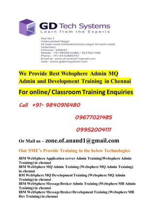 We Provide Best Websphere Admin MQ 
Admin and Development Training in Chennai 
For online/ Classroom Training Enquiries 
Call +91- 9840916480 
09677021485 
09952004111 
Or Mail us – zone.of.anand1@gmail.com 
Our SME’s Provide Training in the below Technologies 
IBM WebSphere Application server Admin Training(Websphere Admin 
Training) in chennai 
IBM WebSphere MQ Admin Training (Websphere MQ Admin Training) 
in chennai 
BM WebSphere MQ Development Training (Websphere MQ Admin 
Training) in chennai 
IBM WebSphere Message Broker Admin Training (Websphere MB Admin 
Training) in chennai 
IBM WebSphere Message Broker Development Training (Websphere MB 
Dev Training) in chennai 
 