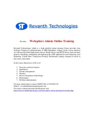 Provides

Websphere Admin Online Training

Revanth Technologies which is a high profiled online training Center provides best
Software Training in administration of IBM Websphere Admin. In the course duration
we will train Network Deployment Server, BASE Server and HTTP Server with real time
projects. Installing, configuring and deploying the J2EE applications and Clustering, load
balancing, Virtual Host, Connection Pooling, Performance tuning concepts Covered in
the course curriculum.
In the course duration we will cover :
1.
2.
3.
4.
5.
6.
7.

Overview and new features
Installation
System management
Security
Service integration technologies
Performance
Problem determination

For more details please contact 9290971883 or 9247461324.
Mail id : revanthonlinetraining@gmail.com
For course content and more details please visit
http://www.revanthtechnologies.com/web-sphere-online-training-from-india.php

 