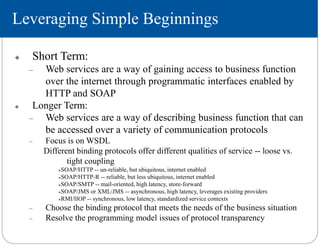 Leveraging Simple Beginnings
 Short Term:
– Web services are a way of gaining access to business function
over the internet through programmatic interfaces enabled by
HTTP and SOAP
 Longer Term:
– Web services are a way of describing business function that can
be accessed over a variety of communication protocols
– Focus is on WSDL
Different binding protocols offer different qualities of service -- loose vs.
tight coupling
SOAP/HTTP -- un-reliable, but ubiquitous, internet enabled
SOAP/HTTP-R -- reliable, but less ubiquitous, internet enabled
SOAP/SMTP -- mail-oriented, high latency, store-forward
SOAP/JMS or XML/JMS -- asynchronous, high latency, leverages existing providers
RMI/IIOP -- synchronous, low latency, standardized service contexts
– Choose the binding protocol that meets the needs of the business situation
– Resolve the programming model issues of protocol transparency
 