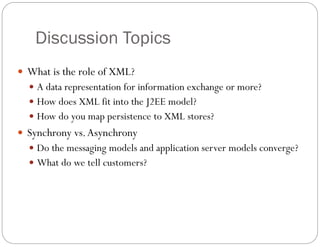 Discussion Topics
 What is the role of XML?
 A data representation for information exchange or more?
 How does XML fit into the J2EE model?
 How do you map persistence to XML stores?
 Synchrony vs.Asynchrony
 Do the messaging models and application server models converge?
 What do we tell customers?
 