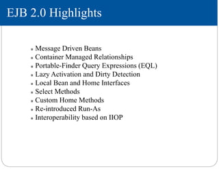 EJB 2.0 Highlights
 Message Driven Beans
 Container Managed Relationships
 Portable-Finder Query Expressions (EQL)
 Lazy Activation and Dirty Detection
 Local Bean and Home Interfaces
 Select Methods
 Custom Home Methods
 Re-introduced Run-As
 Interoperability based on IIOP
 