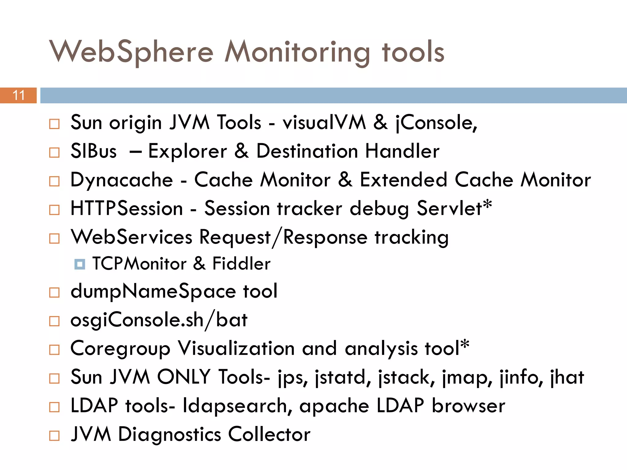 WebSphere Monitoring tools
11

        Sun origin JVM Tools - visualVM & jConsole,
        SIBus – Explorer & Destination Handler
        Dynacache - Cache Monitor & Extended Cache Monitor
        HTTPSession - Session tracker debug Servlet*
        WebServices Request/Response tracking
            TCPMonitor & Fiddler
        dumpNameSpace tool
        osgiConsole.sh/bat
        Coregroup Visualization and analysis tool*
        Sun JVM ONLY Tools- jps, jstatd, jstack, jmap, jinfo, jhat
        LDAP tools- ldapsearch, apache LDAP browser
        JVM Diagnostics Collector
 