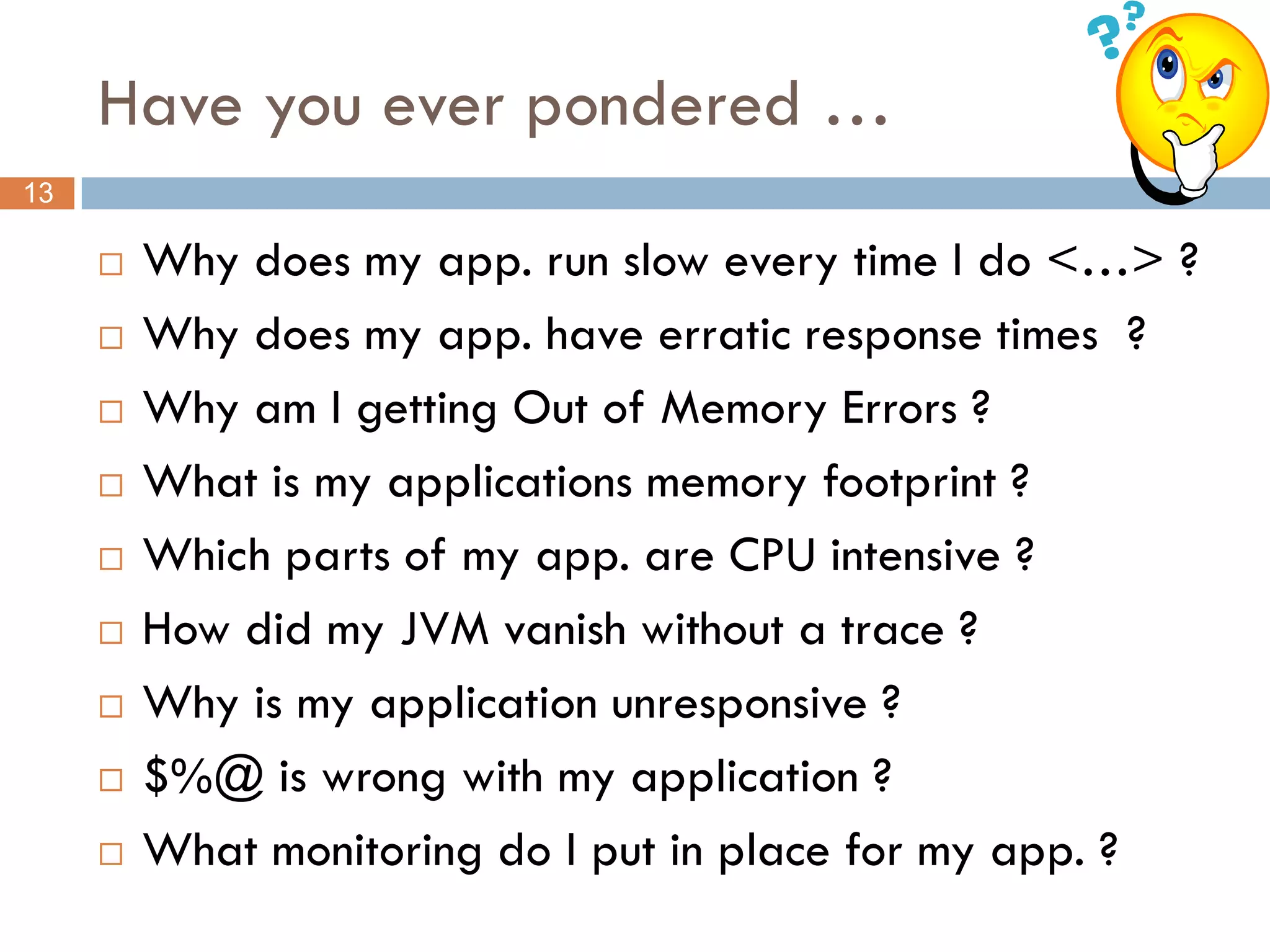 Have you ever pondered …
13

        Why does my app. run slow every time I do <…> ?
        Why does my app. have erratic response times ?
        Why am I getting Out of Memory Errors ?
        What is my applications memory footprint ?
        Which parts of my app. are CPU intensive ?
        How did my JVM vanish without a trace ?
        Why is my application unresponsive ?
        $%@ is wrong with my application ?
        What monitoring do I put in place for my app. ?
 