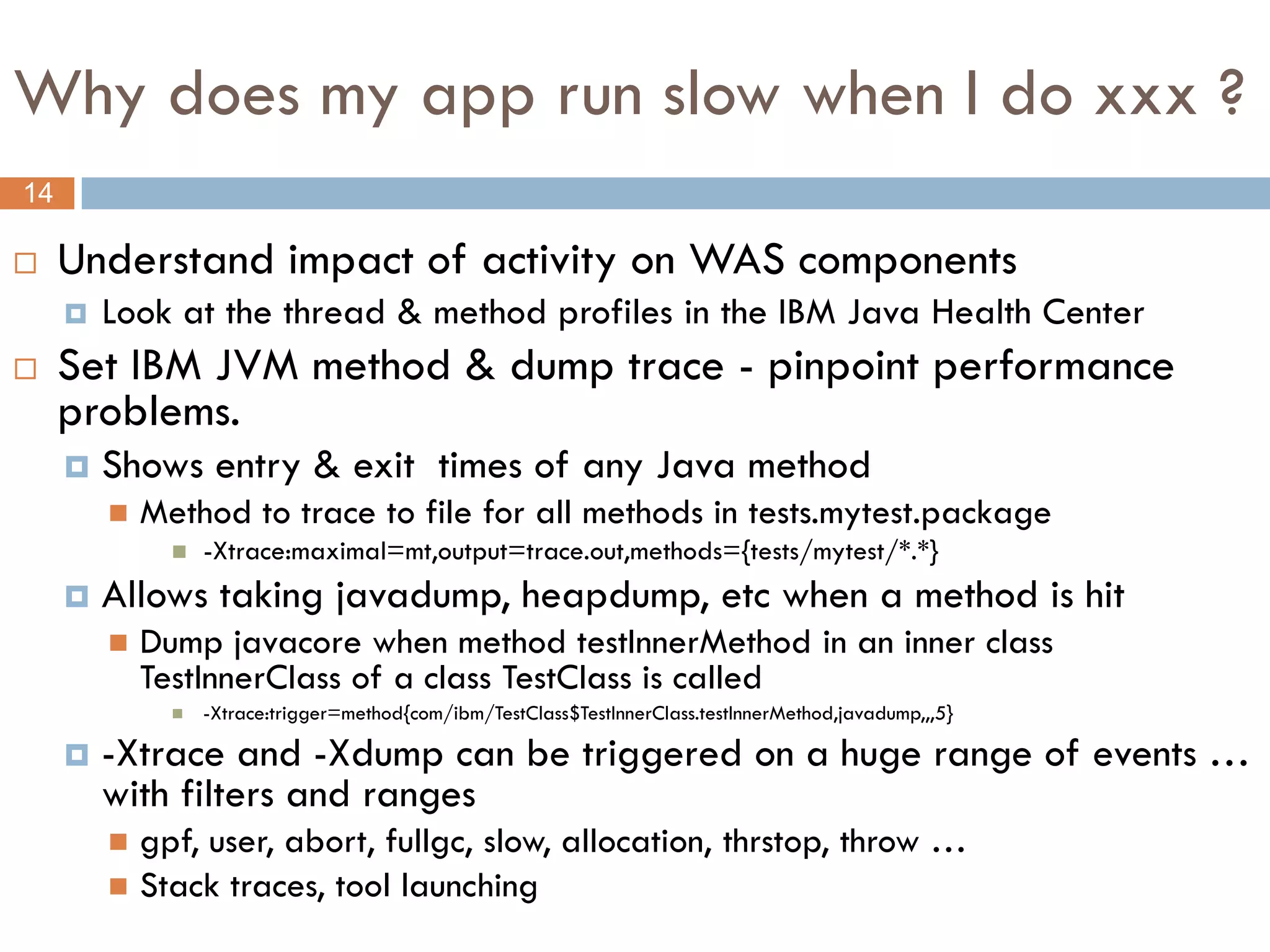 Why does my app run slow when I do xxx ?
14

    Understand impact of activity on WAS components
        Look at the thread & method profiles in the IBM Java Health Center
    Set IBM JVM method & dump trace - pinpoint performance
     problems.
        Shows entry & exit times of any Java method
            Method to trace to file for all methods in tests.mytest.package
                  -Xtrace:maximal=mt,output=trace.out,methods={tests/mytest/*.*}
        Allows taking javadump, heapdump, etc when a method is hit
            Dump javacore when method testInnerMethod in an inner class
             TestInnerClass of a class TestClass is called
                  -Xtrace:trigger=method{com/ibm/TestClass$TestInnerClass.testInnerMethod,javadump,,,5}

        -Xtrace and -Xdump can be triggered on a huge range of events …
         with filters and ranges
          gpf, user, abort, fullgc, slow, allocation, thrstop, throw …
          Stack traces, tool launching
 