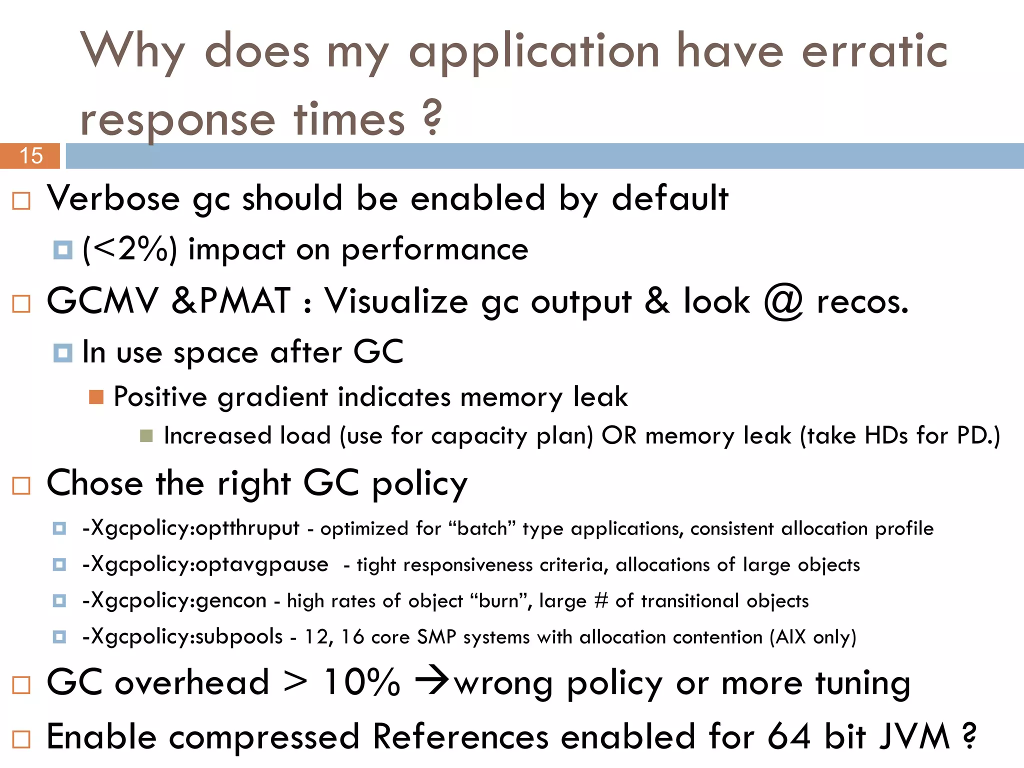 Why does my application have erratic
         response times ?
15

    Verbose gc should be enabled by default
      (<2%)         impact on performance
    GCMV &PMAT : Visualize gc output & look @ recos.
      In   use space after GC
          Positive    gradient indicates memory leak
                  Increased load (use for capacity plan) OR memory leak (take HDs for PD.)
    Chose the right GC policy
        -Xgcpolicy:optthruput - optimized for “batch” type applications, consistent allocation profile
        -Xgcpolicy:optavgpause - tight responsiveness criteria, allocations of large objects
        -Xgcpolicy:gencon - high rates of object “burn”, large # of transitional objects
        -Xgcpolicy:subpools - 12, 16 core SMP systems with allocation contention (AIX only)
    GC overhead > 10% wrong policy or more tuning
    Enable compressed References enabled for 64 bit JVM ?
 