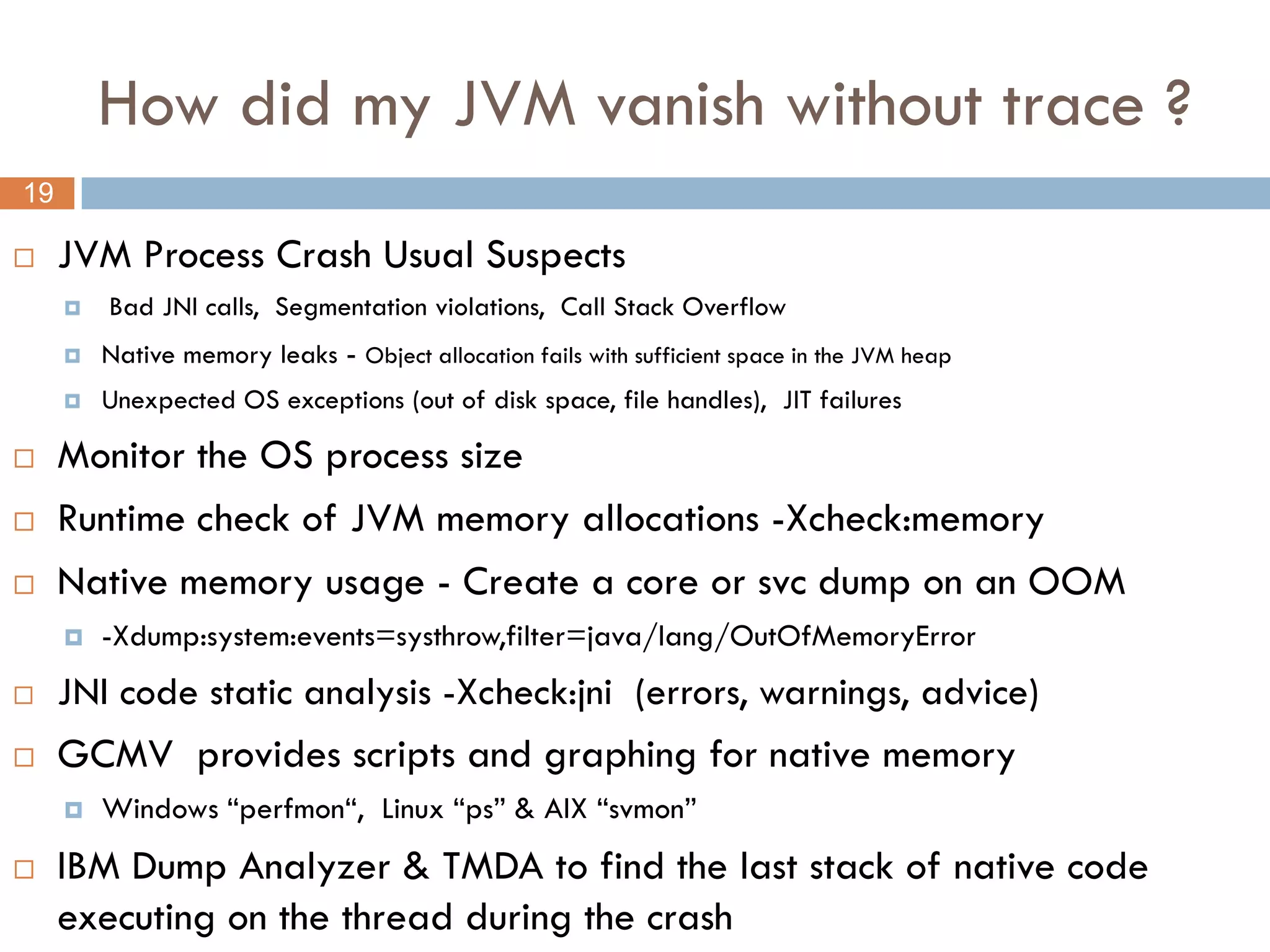 How did my JVM vanish without trace ?
19

    JVM Process Crash Usual Suspects
        Bad JNI calls, Segmentation violations, Call Stack Overflow
        Native memory leaks - Object allocation fails with sufficient space in the JVM heap
        Unexpected OS exceptions (out of disk space, file handles), JIT failures

    Monitor the OS process size
    Runtime check of JVM memory allocations -Xcheck:memory
    Native memory usage - Create a core or svc dump on an OOM
        -Xdump:system:events=systhrow,filter=java/lang/OutOfMemoryError
    JNI code static analysis -Xcheck:jni (errors, warnings, advice)
    GCMV provides scripts and graphing for native memory
        Windows “perfmon“, Linux “ps” & AIX “svmon”
    IBM Dump Analyzer & TMDA to find the last stack of native code
     executing on the thread during the crash
 