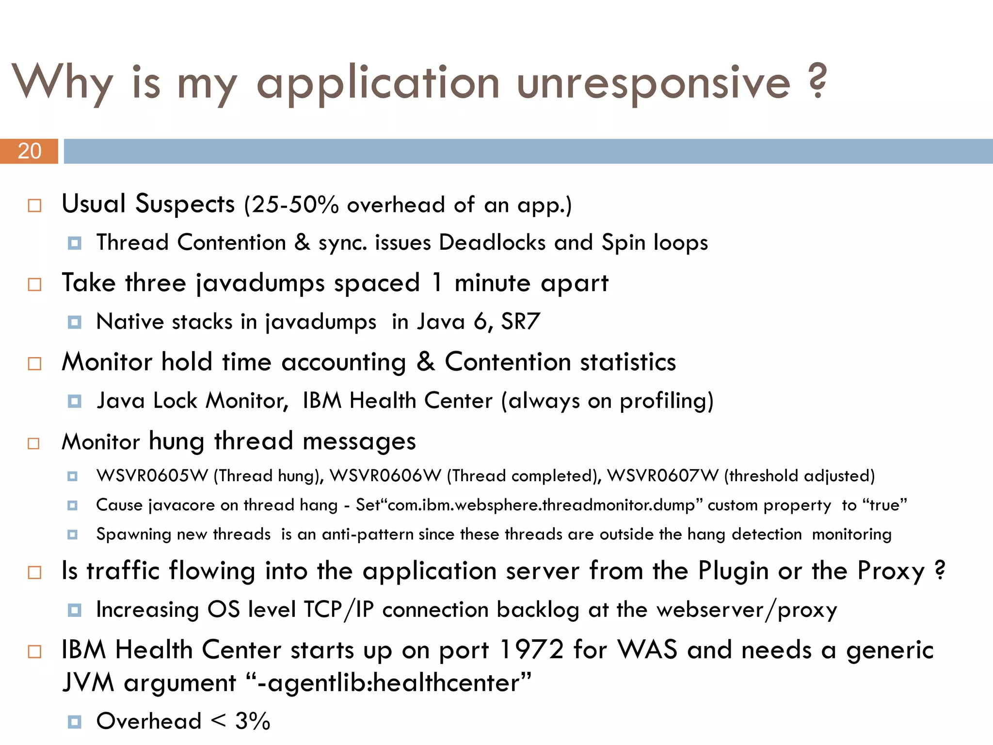 Why is my application unresponsive ?
20

    Usual Suspects (25-50% overhead of an app.)
        Thread Contention & sync. issues Deadlocks and Spin loops
    Take three javadumps spaced 1 minute apart
        Native stacks in javadumps in Java 6, SR7
    Monitor hold time accounting & Contention statistics
        Java Lock Monitor, IBM Health Center (always on profiling)
    Monitor hung thread messages
        WSVR0605W (Thread hung), WSVR0606W (Thread completed), WSVR0607W (threshold adjusted)
        Cause javacore on thread hang - Set“com.ibm.websphere.threadmonitor.dump” custom property to “true”
        Spawning new threads is an anti-pattern since these threads are outside the hang detection monitoring

    Is traffic flowing into the application server from the Plugin or the Proxy ?
        Increasing OS level TCP/IP connection backlog at the webserver/proxy
    IBM Health Center starts up on port 1972 for WAS and needs a generic
     JVM argument “-agentlib:healthcenter”
        Overhead < 3%
 