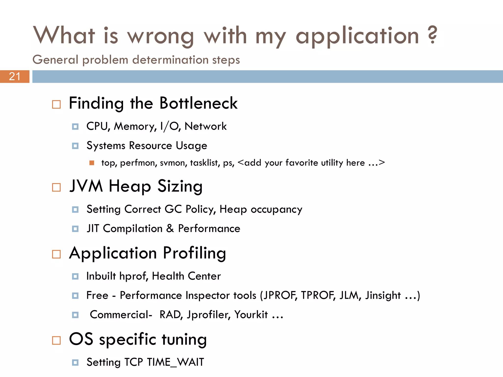 What is wrong with my application ?
     General problem determination steps
21

           Finding the Bottleneck
               CPU, Memory, I/O, Network
               Systems Resource Usage
                   top, perfmon, svmon, tasklist, ps, <add your favorite utility here …>

           JVM Heap Sizing
               Setting Correct GC Policy, Heap occupancy
               JIT Compilation & Performance

           Application Profiling
               Inbuilt hprof, Health Center
               Free - Performance Inspector tools (JPROF, TPROF, JLM, Jinsight …)
               Commercial- RAD, Jprofiler, Yourkit …

           OS specific tuning
               Setting TCP TIME_WAIT
 