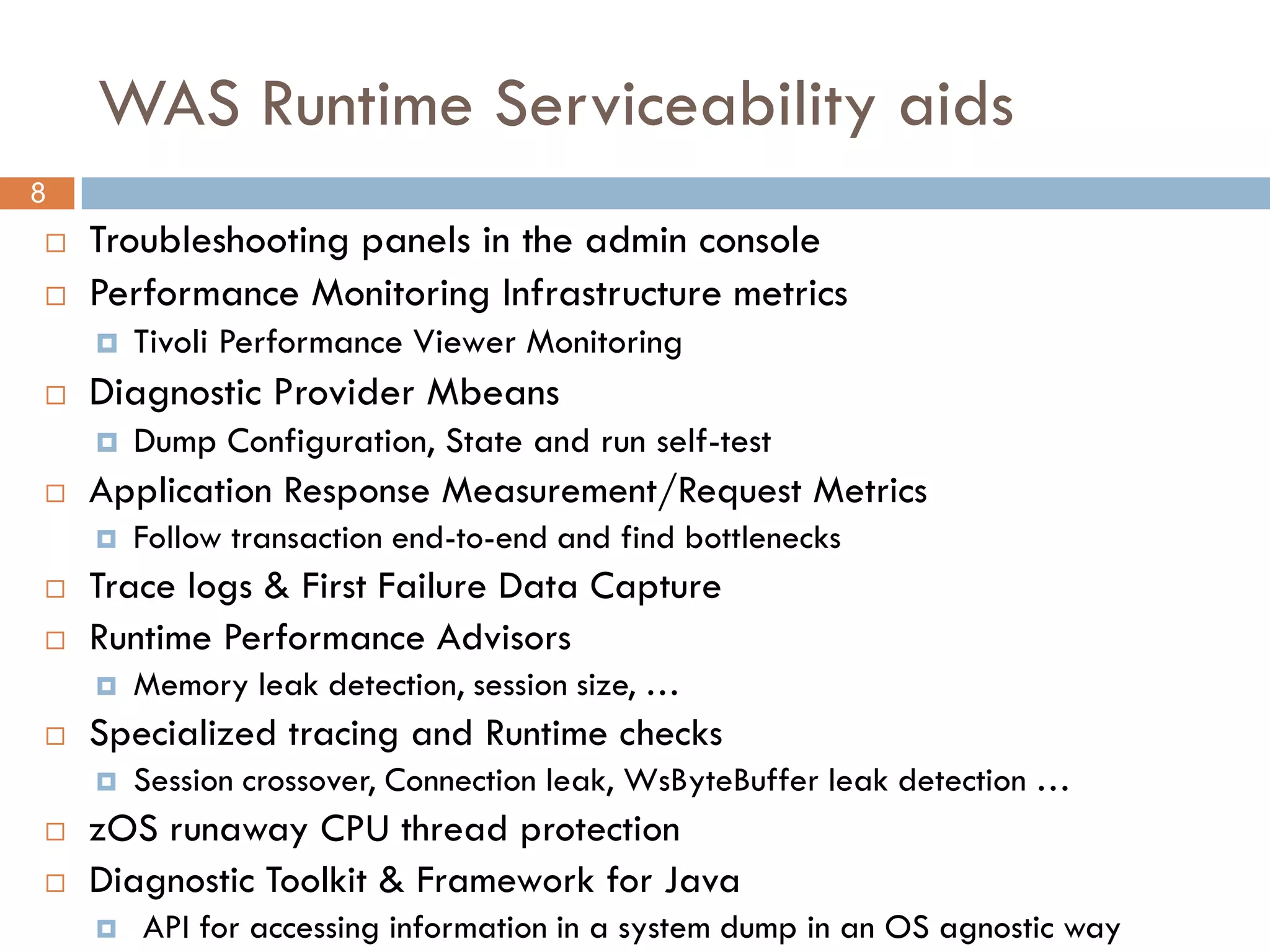 WAS Runtime Serviceability aids
8
   Troubleshooting panels in the admin console
   Performance Monitoring Infrastructure metrics
       Tivoli Performance Viewer Monitoring
   Diagnostic Provider Mbeans
       Dump Configuration, State and run self-test
   Application Response Measurement/Request Metrics
       Follow transaction end-to-end and find bottlenecks
   Trace logs & First Failure Data Capture
   Runtime Performance Advisors
       Memory leak detection, session size, …
   Specialized tracing and Runtime checks
       Session crossover, Connection leak, WsByteBuffer leak detection …
   zOS runaway CPU thread protection
   Diagnostic Toolkit & Framework for Java
       API for accessing information in a system dump in an OS agnostic way
 