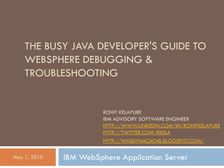 THE BUSY JAVA DEVELOPER'S GUIDE TO
    WEBSPHERE DEBUGGING &
    TROUBLESHOOTING


                        ROHIT KELAPURE
                        IBM ADVISORY SOFTWARE ENGINEER
                        HTTP://WWW.LINKEDIN.COM/IN/ROHITKELAPURE
                        HTTP://TWITTER.COM/RKELA
                        HTTP://WASDYNACACHE.BLOGSPOT.COM/

May 1, 2010   IBM WebSphere Application Server
 