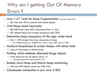 Why am I getting Out Of Memory
     Errors ?
16
    Java 1.4.* -look for heap fragmentation (rare for Java 5/6)
        Set –Xp and –Xk for pinned and dosed objects
    JVM Heap sized incorrectly
        IBM JDK Team does NOT recommend Xms == Xmx
        GC adapts heap size to keep occupancy [40, 70]%
    Determine heap occupancy of the app. under load
        Xmx = 43% larger than max. occupancy of app.
            For 700MB occupancy , 1000MB Max. heap is reqd. (700 +43% of 700)
    Analyze heapdumps & system dumps with dump tools
        Lack of Java heap or Native heap
    Finding which methods allocated large objects
        Prints stacktrace for all objects above 1K
            -Xdump:stack:events=allocation,filter=#1k
    Enable Java Heap and Native heap monitoring
        JMX and PMI metrics output by WAS JVM
    Classloader exhaustion in pre Java 5 SR3
 
