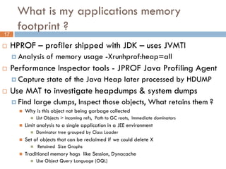 What is my applications memory
       footprint ?
17

    HPROF – profiler shipped with JDK – uses JVMTI
      Analysis      of memory usage -Xrunhprof:heap=all
    Performance Inspector tools - JPROF Java Profiling Agent
      Capture        state of the Java Heap later processed by HDUMP
    Use MAT to investigate heapdumps & system dumps
      Find large clumps, Inspect those objects,                       What retains them ?
        Why is this object not being garbage collected
                List Objects > incoming refs, Path to GC roots, Immediate dominators
          Limit analysis to a single application in a JEE environment
                Dominator tree grouped by Class Loader
          Set of objects that can be reclaimed if we could delete X
                Retained Size Graphs
          Traditional memory hogs like Session, Dynacache
                Use Object Query Language (OQL)
 